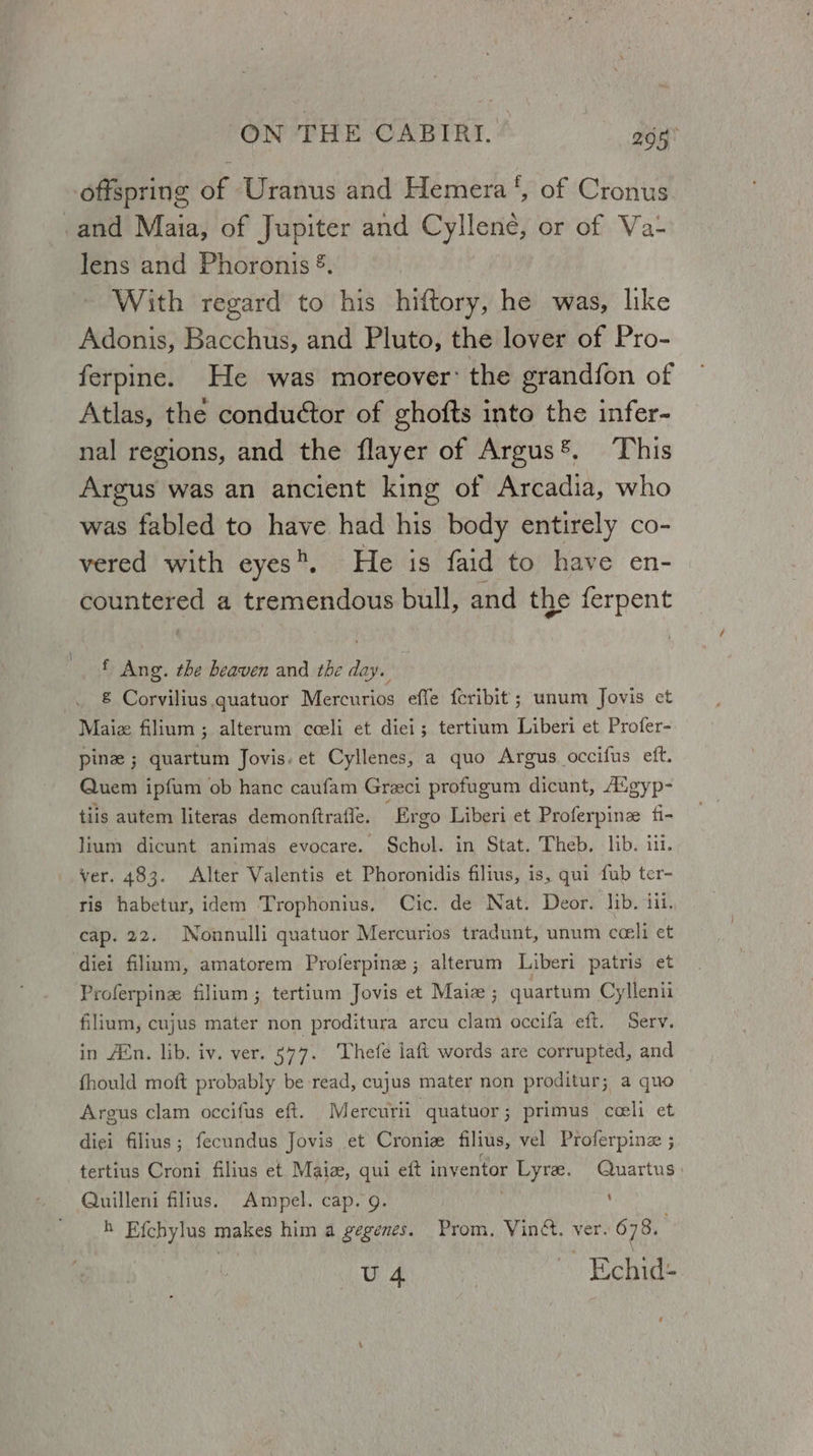 offspring of Uranus and Hemera‘, of Cronus _and Maia, of Jupiter and Cyllene, or of Va- lens and Phoronis ®. With regard to his hiftory, he was, like Adonis, Bacchus, and Pluto, the lover of Pro- ferpine. He was moreover’ the grandfon of Atlas, the conductor of ghofts into the infer- nal regions, and the flayer of Argus®, This Argus was an ancient king of Arcadia, who was fabled to have had his body entirely co- vered with eyes”. He is faid to have en- countered a tremendous bull, and the ferpent f Ang. the heaven and the day. &amp; Corvilius quatuor Mercurios effe fcribit ; unum Jovis et Maiz filium ; alterum cceli et diei; tertium Liberi et Profer- pine ; quartum Jovis. et Cyllenes, a quo Argus occifus eft. Quem ipfum ob hanc caufam Greci profugum dicunt, Augyp- tiis autem literas demonftrafle. “Ergo Liberi et Proferpinz fi- lium dicunt animas evocare. Schol. in Stat. Theb. lib. i. ver. 483. Alter Valentis et Phoronidis filius, is, qui fub ter- ris habetur, idem Trophonius. Cic. de Nat. Deor. Jib. iii. cap. 22. Nonnulli quatuor Mercurios tradunt, unum coeli et diei filium, amatorem Proferpine ; alterum Liberi patris et Proferpine filium; tertium Jovis et Maize; quartum Cyllenii filium, cujus mater non proditura arcu clam occifa eft. Serv. in Amn. lib. iv. ver. 577. Thefe laft words are corrupted, and fhould moft probably be read, cujus mater non proditur; a quo Argus clam occifus eft. . Mercuri ‘quatuor; primus ceeli et diei filius; fecundus Jovis et Croniz filius, vel Proferpinz ; tertius Croni filius et Maiz, qui eft inventor Lyre. Quartus Quilleni filius. Ampel. cap. 9. h Efchylus makes him a gegenes. Prom, Vin&amp;. ver. 678. U 4 Echid-