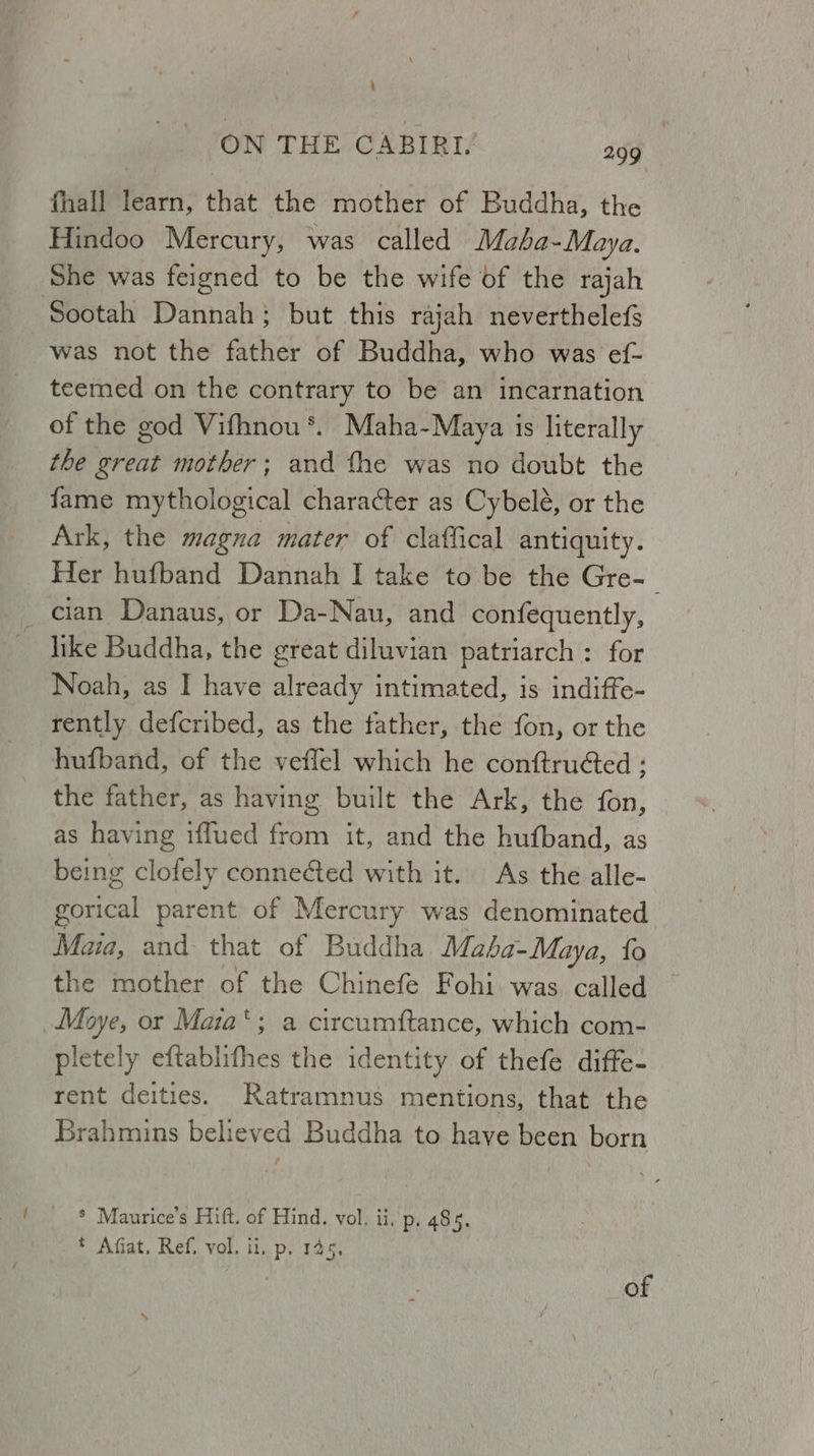 ‘ ON THE CABIRI. agg fhall learn, that the mother of Buddha, the Hindoo Mercury, was called Maba-Maya. She was feigned to be the wife of the rajah was not the father of Buddha, who was ef- teemed on the contrary to be an incarnation of the god Vifhnou *. Maha-Maya is literally the great mother; and fhe was no doubt the fame mythological character as Cybele, or the Ark, the magna mater of claffical antiquity. Her hufband Dannah I take to be the Gre-| like Buddha, the great diluvian patriarch : for Noah, as I have already intimated, is indiffe- rently defcribed, as the father, the fon, or the hufband, of the veffel which he conftruted ; the father, as having built the Ark, the fon, as having iffued from it, and the hufband, as being clofely connected with it. As the alle- gorical parent of Mercury was denominated tad and that of Buddha Maha-Maya, fo the mother of the Chinefe Fohi. was called — Moye, or Maia‘; a circumftance, which com- pletely eftablifhes the identity of thefe diffe- rent deities. Ratramnus mentions, that the Brahmins believed Buddha to have been born * Maurice's Hift. of Hind. vol. ii. p. 485. * Afiat. Ref, vol. ii, p. 145. of