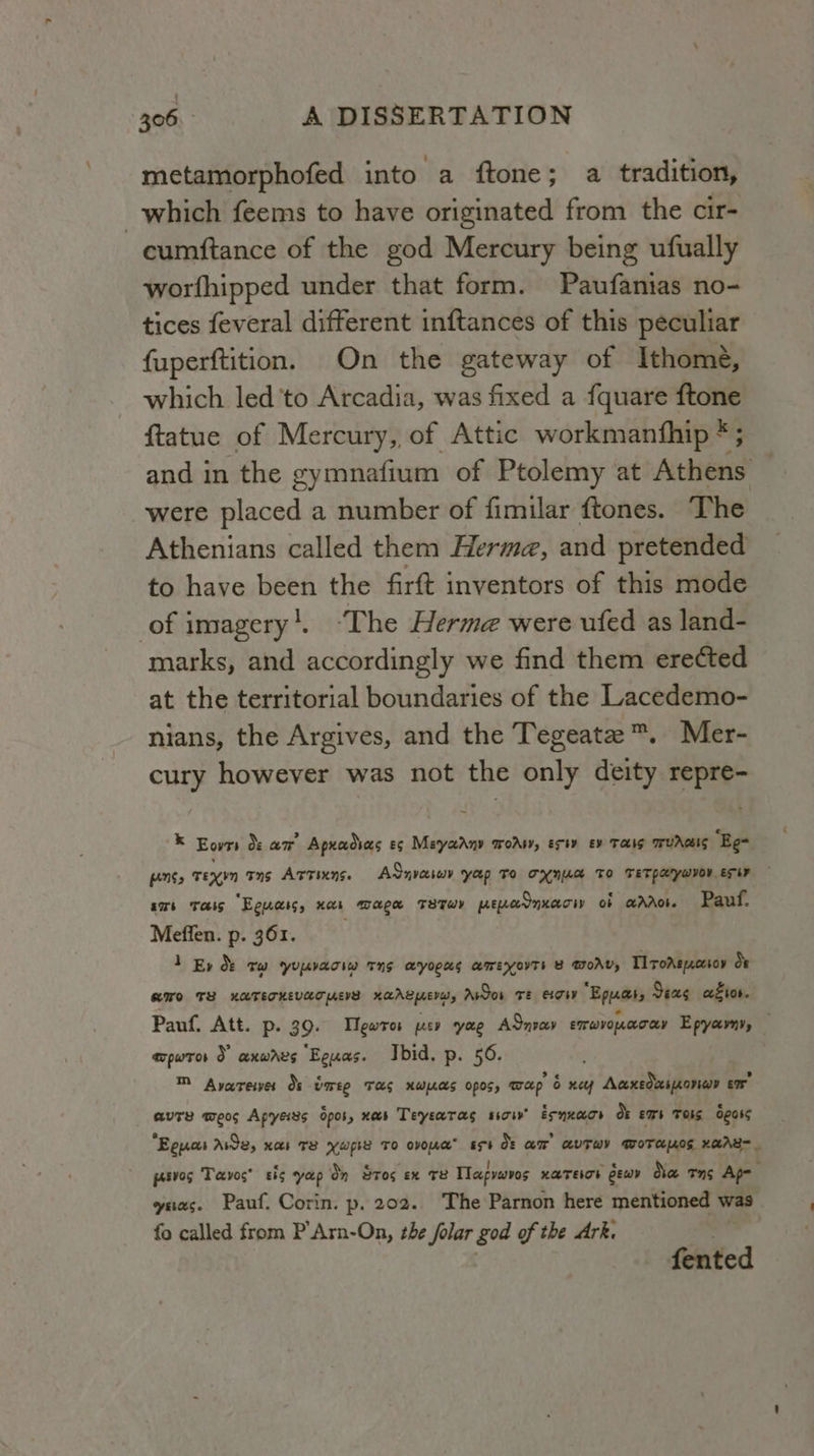 metamorphofed into a ftone; a tradition, which feems to have originated from the cir- cumftance of the god Mercury being ufually worfhipped under that form. Paufantas no- tices feveral different inftances of this peculiar fuperftition. On the gateway of Ithome, which led 'to Arcadia, was fixed a fquare ftone ftatue of Mercury, of Attic workmanfhip *; and in the gymnafium of Ptolemy at Athens were placed a number of fimilar ftones. The Athenians called them Herma, and pretended to have been the firft inventors of this mode of imagery'. -The Herme were ufed as land- marks, and accordingly we find them erected at the territorial boundaries of the Lacedemo- nians, the Argives, and the Tegeate ™. Mer- cury however was not the only deity repre- ® Eon &amp; aw Apxadias es Mayaany woAsy, erty ev THI TFUAGIS ‘Eg- enSs regen rns Artinns. Adnvaiwv yap To ONG TO TETPArwVO EIR txt tais “Eguass, nas wage T8Twr wearnxacw ob aaro. Pauf. Meffen. p. 361. 1 Ey &amp; Tw YUUvaow THS ByoRUs BIMEYOVTE B WOAV, Tl roAspxcesoy of GO TE KUTETKEVAT HEE KarAL yew, Aor TE eg Epuas, Sexg ator. Pauf. Att. p. 39. Tewro ep yae ASnveev errwvopnoccoy Epyavny, — TpPwTOs d axwres “Eguas. Ibid. p. 56. ™ Avareiwer Os tmeg Tas xwas opos, map 6 xey Aaxedeimonay ex auTe meos Apysi8s Spor, nes Teysatas sicw’ Esnnacs Ok ems Toig dgoss Eguas Awe, xar Te yups To ovonc” spt Ok am AUTWY GoTanOS KaABR_ petvog Tavoc’ sis yap Oy Sros ex re Tlapyavos HATELOE eewy da Tons Ap- z yas. Pauf. Corin. p. 202. The Parnon here mentioned was _ fo called from P’Arn-On, the folar god of the Ark. fented