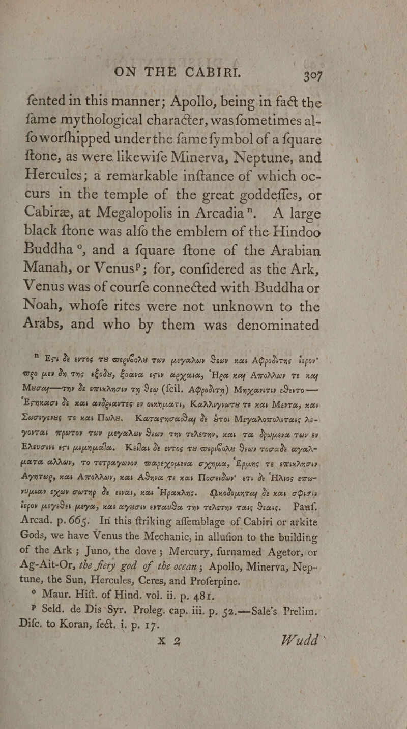 ca ON THE CABIRI. 307 fented in this manner: Apollo, being in fa&t the fame mythological character, wasfometimes al- foworthipped under the fame fy mbol of a fquare {tone, as were likewife Minerva, Neptune, and Hercules; a remarkable inftance of which oc- curs in the temple of the great goddeffes, or Cabirze, at Megalopolis in Arcadia®. A large black ftone was alfo the emblem of the Hindoo Buddha °, and a fquare ftone of the Arabian Manah, or Venus?; for, confidered as the Ark, Venus was of courfe connected with Buddha or Noah, whofe rites were not unknown to the Arabs, and who by them was denominated D Ess Oo: evros 78 mepicorr THY peyaruy Sewv noes AQpodsrns bepoy EO [ney on Ts efodx, Eoave ET eyabat, “Hea ney AmroAAwy Te xoy Meooy—rny de emsnAnow ™ Sew (fcil. AQpodirn) Mayyavrey eSevto — “Esnuaos df xoes cvdgrayTEs’ Ev OXnUaTI, KadrAryywte te xs Mevra, nas Lworyeves re xar [Iwax. Karasnoadtey de Sros Meyaaoworrrass Ac- YouTas Wowroy Tov weyarAwy Sew Thy TeAGT HV, weer To Opupnevae TwY EV EdAevows ess pranprctloc Kailas o¢ evros v3 epieors Sewv rorads ceryar= RTH HAAWY, TO TETPHYwIOY WapEeKouEVE THK, “Epyng Te EWIMANT SY. Ayntwe, nas AmroraAwy, nas ASnva te xs Tlocesdwy’ ets de “HAtos erw- yupebocy EX WY owt np de Ebb, HAs “Hpaxdns. Quodountey Oe nas oDisiy ispov pustyeces weryee, nar cryuow evrevSa rnv rerderny Tats Seats. Pau. Arcad. p.665. In this ftriking affemblage of Cabiri or arkite Gods, we have Venus the Mechanic, in allufion to the building of the Ark ; Juno, the dove; Mercury, furnamed Agetor, or Fi ie the fiery god of the ocean; Apollo, Minerva, Nep- tune, the Sun, Hercules, Ceres, and Proferpine. ° Maur. Hift. of Hind. vol. ii. p. 481. P Seld. de Dis “Syr. Proleg. cap. iii. p, 52,.—Sale’s Prelim, Difc, to Koran, fe&, i. p. 17. x 2 Wudd