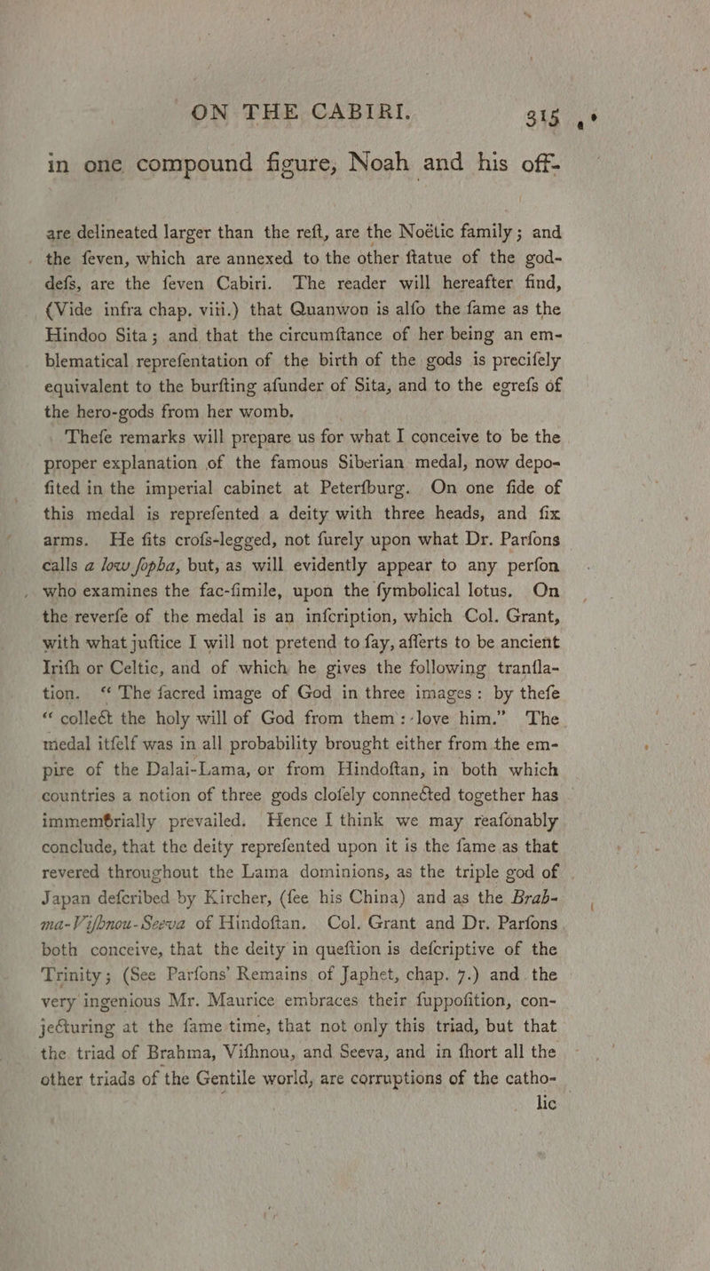 in one compound figure, Noah and his off- are delineated larger than the reft, are the Noétic family; and _ the feven, which are annexed to the other ftatue of the god- defs, are the feven Cabiri. The reader will hereafter find, (Vide infra chap. viti.) that Quanwon is alfo the fame as the Hindoo Sita; and that the circumftance of her being an em- blematical reprefentation of the birth of the gods is precifely equivalent to the burfting afunder of Sita, and to the egrefs of the hero-gods from her womb. Thefe remarks will prepare us for what I conceive to be the proper explanation of the famous Siberian medal, now depo- fited in the imperial cabinet at Peterfburg. On one fide of this medal is reprefented a deity with three heads, and fix arms. He fits crofs-legged, not furely upon what Dr. Parfons calls 2 low fopba, but, as will evidently appear to any perfon , who examines the fac-fimile, upon the fymbolical lotus. On the reverfe of the medal is an infcription, which Col. Grant, with what juftice I will not pretend to fay, afferts to be ancient Irifh or Celtic, and of which he gives the following trantla- tion. ‘“ The facred image of God in three images: by thefe “ collect the holy will of God from them::-love him.” The medal itfelf was in all probability brought either from the em- pire of the Dalai-Lama, or from Hindoftan, in both which countries a notion of three gods clofely conneéted together has © immemfbrially prevailed. Hence | think we may reafonably conclude, that the deity reprefented upon it is the fame as that revered throughout the Lama dominions, as the triple god of . Japan defcribed by Kircher, (fee his China) and as the Brab- ma-Vifbnou-Seeva of Hindoftan. Col. Grant and Dr. Parfons, both conceive, that the deity in queftion is defcriptive of the Trinity; (See Parfons’ Remains of Japhet, chap. 7.) and. the very ingenious Mr. Maurice embraces their fuppofition, con- jeCturing at the fame time, that not only this triad, but that the triad of Brahma, Vifhnou, and Seeva, and in {hort all the other triads of the Gentile world, are corruptions of the catho- lic