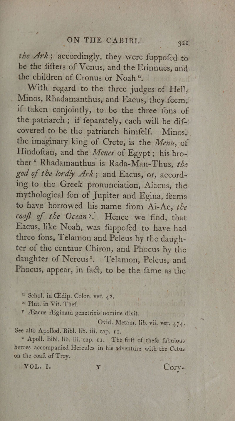 the Ark; accordingly, they were fuppofed to be the fifters of Venus, and the Erinnues, and the children of Cronus or Noah *. With regard to the three judges of Hell, . Minos, Rhadamanthus, and Eacus, they feem; if’ taken conjointly, to be the three fons of the patriarch ; if feparately, each will be dif- covered to be the patriarch himfelf. Minos, the imaginary king of Crete, is the Menu, of Hindoftan, and the Mees of Egypt; his bro- ther * Rhadamanthus is Rada-Man-Thus, the god of the lordly Ark; and Eacus, or, accord- ing to the Greek pronunciation, Alacus, the mythological fon of Jupiter and Egina, feems to have borrowed his name from Ai-Ac, the coaft of the Ocean’. WHence we find, that Eacus, like Noah, was fuppofed to have had three fons, Telamon and Peleus by the daugh- ter of the centaur Chiron, and Phocus by the daughter of Nereus*. Telamon, Peleus, and Phocus, appear, in fact, to be the fame as the  Schol. in C&amp;dip. Colon. ver. 43, * Plut. in Vit. Thef, y AMfacus Adginam genetricis nomine dixit. | Ovid. Metam. lib. vii. ver, 444, See alfo Apollod. Bibl. lib. iii. cap. rr. 2 Apoll. Bibl. lib. iii. cap. 11. The firft of thefe fabulous heroes accompanied Hercules in his adventure with the Cetus on the coaft of Troy. ‘ VOL, i? Y Cory-