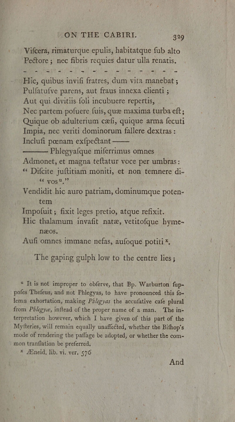 Vifcera, rimaturque epulis, habitatque fub alto ‘Pectore ; nec fibris requies datur ulla renatis. Hic, quibus invifi fratres, dum vita manebat ; Pulfatufve parens, aut fraus innexa clienti ; Aut qui divitiis foli incubuere repertis, Nec partem pofuere fuis, que maxima turba eft; Quique ob adulterium czfi, quique arma fecuti Impia, nec veriti dominorum fallere dextras : Inclufi poenam ex{pectant Phiegyafque miferrimus omnes Adimonet, et magna teftatur voce per umbras: « Difcite juftitiam moniti, et non temnere di- ES gg ,2? . Vendidit hic auro patriam, dominumque poten- tem Impofuit ; fixit leges pretio, atque refixit. Hic thalamum invafit nate, vetitofque hyme- nzos, Aufi omnes immane nefas, aufoque potiti*. The gaping gulph low to the centre lies ;  It is not improper to obferve, that Bp. Warburton fup- pofes Thefeus, and not Phlegyas, to have pronounced this fo= lemn exhortation, making Phiegyas the accufative cafe plural terpretation however, which I have given of this part of the Myfteries, will remain equally unaffected, whether the Bifhop’s mode of rendering the paflage be adopted, or whether the com- mon tranflation be preferred, * Eneid, lib. vi. ver, 576