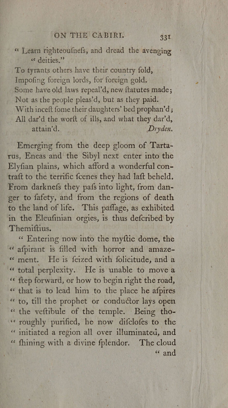 « Jearn righteoufnefs, and dread the avenging ‘© deities.” | To tyrants others have their country fold, Impofing foreign lords, for foreign gold. Some have old laws repeal’d, new ftatutes made; Not as the people pleas’d, but as they paid. With inceft fome their daughters’ bed prophan’d ; All dar’d the worft of ills, and what they dar’d, attain’d. ie Dryden. Emerging from the deep gloom of Tarta- «« Entering now into the myftic dome, the afpirant is filled with horror and amaze- ment. He is feized with folicitude, and a total perplexity. He is unable to move a that is to lead him to the place he afpires the veftibule of the temple. Being tho- roughly purified, he now difclofes to the initiated a region all over illuminated, and fhining with a divine fplendor. The cloud “ and