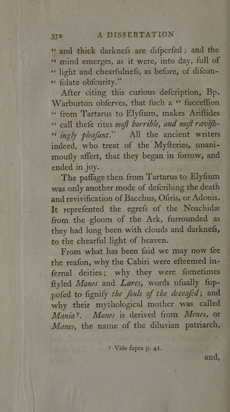 «and thick darknefs are difperfed ; and the «< mind emerges, as it were, into day, full of «light and chearfulnefs, as before, of difcon- «<< folate obfcurity.” } After citing this curious defcription, Bp. Warburton obferves, that fuch a ** fucceffion ‘¢ from Tartarus to Elyfium, makes Ariftides - ‘‘ call thefe rites mo/f horrible, and moft ravifh- «ingly pleafant.’ All the ancient writers indeed, who treat of the Myfteries, unani- moufly affert, that they beeen. in {CHER and. ended in joy. __ The paflage then from Tartans to Elyfium was only another mode of defcribing the death . and revivification of Bacchus, Ofiris, or Adonis. . ‘It reprefented the egrefs of the Noachidz from the gloom of the Ark, furrounded as. they had long been with clouds and darknefs, to the chearful light of heaven. From what has been faid we may now fee the reafon, why the Cabiri were efteemed in- fernal deities; why they were fometimes ftyled Manes and Lares, words ufually fup- pofed to fignify zhe fouls of the deceafed; and why their mythological mother was called Mania’. Manes is derived from Menes, or Manes, the name of the diluyian patriarch, ¥ Vide fupra p. 41.