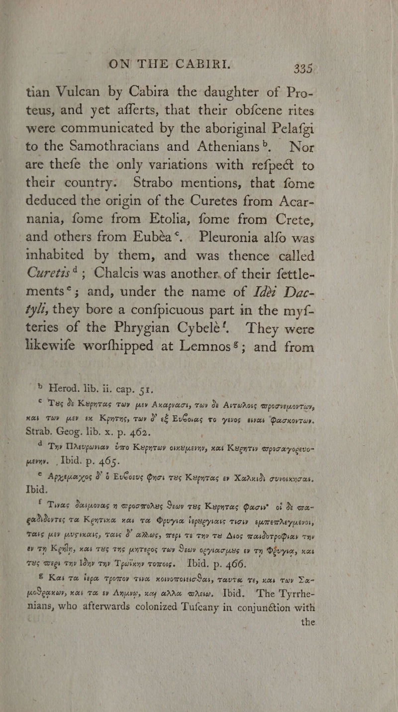 J tian Vulcan by Cabira the daughter of Pro- teus, and yet afferts, that their obfcene rites were communicated by the aboriginal Pelafgi to the Samothracians and Athenians>. Nor are thefe the only variations with refpect to their country. Strabo mentions, that fome deduced the origin of the Curetes from Acar- nania, fome from Etolia, fome from Crete, and others from Eubéa*. Pleuronia alfo was inhabited by them, and was thence called Curetis* ; Chalcis was another. of their fettle- ments*; and, under the name of Jdez Dac- tylt, they bore a confpicuous part in the myf- teries of the Phrygian Cybele’. They were likewife worfhipped at Lemnos®; and from ? > Herod. lib. ii. cap. 51. © Tas dO: Kepntas tTwy psy Axcpveeot, Tav Oe Avrwaoss TI POT VE LIT Wt, nab Tuv mtv ex Kone, twv 0° e&amp; EvCoras to yevos esas Qacnovtar. Strab. Geog. lib. x. p. 462. 4 Try TlAgvpwvay oxo Kepntwy omepevny, xocs Kyenti mpocayogevo- pevny. Ibid. p. 465. , = Apxtcoros o 6 EvCoeus Quoi THe Kepntas ev Xaruios cuvosxycas. Ibid. £ Twas ot peovers WpoomwoAus Sewy T8S Keparas Pace? of OF aH exdsduvres Te Kentina nos ta Opvyia bepsoryiecis THOM EMIETAEYyAE701, Tas ev pusinass, Tass 0 aus, weps Te Thy Te Atos masooTpoPsay Thy ev Tn Kean, Hab TES TNS enTECoS TwY Sewn oeylacuus ev Tn Devyie, nace TLS WEL THY Iday rnp Tpwixny tomes. Ibid. p. 466. &amp; Kas ra ispe tporrov twa xoworossictas, tavtse ve, nor Tov Le- podeancy, noi Toe ev Anya, ney “AAG wAEIw. Ibid. The Tyrrhe- nians, who afterwards colonized Tufcany in conjunétion with | the