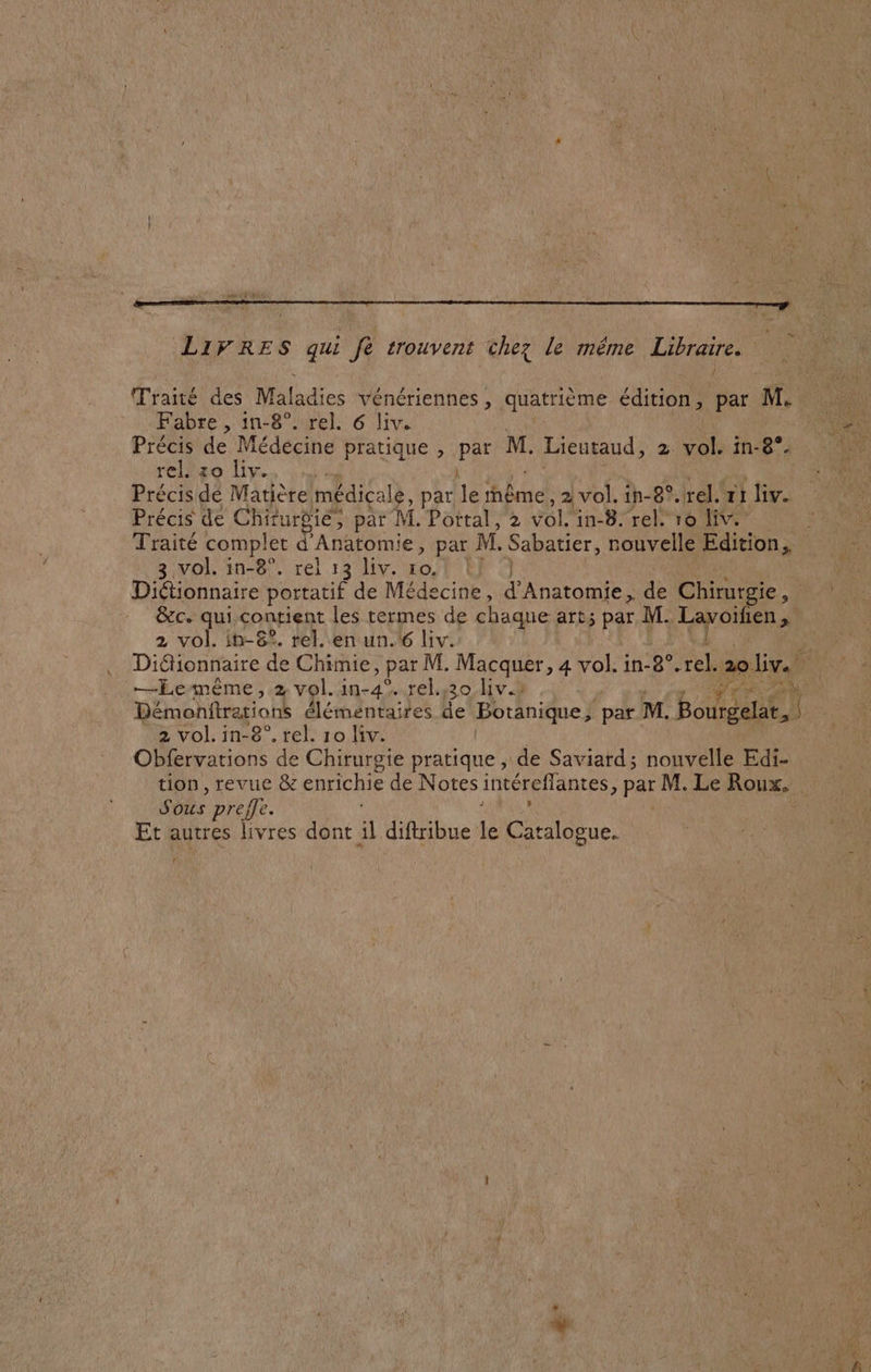 LIVRES qui fe trouvent chez le même Libraire. Traité des Maladies vénériennes , quatrième édition, par M, Fabre , in-8°. rel. 6 liv. D Précis de Médecine pratique , par M. Hand 2. vole in-8/4 : 08 rel. zo liv. | Précis de Matière médicale, par le tnême, 2 vol. in-8°.rel. ri liv. Précis de Chirurgie, par M. Portal, 2 vol. in-8. rel. ro liv. Traité complet d Anatomie, par M. Sabatier, nouvelle Edition, 3 vol. in-8°. rel 13 liv. ro. Lf 7 | Diétionnaire portatif de Médecine, d'Anatomie, + Chirurgie, HR &amp;c. qui contient les termes de chaque art; par M. RTS TEE 2 vol. in-6?. rel. en un.46 liv. Diélionnaire de Chimie, par M. Macquer, 4 vol. in-8°.rel. 2oliv. —Lemême, 2 vol. in-4°. rel.,:30 liv.2 Pr? Démonitrarions élémentaires de Botanique; ‘par M. Bel 2 vol. in-8°. rel. 10 li. Obfervations de Chirurgie pratique , de Saviard ; nouvelle Edi- tion, revue &amp; enrichie de Notes intéreffantes, par M. Le Roux. Sous prefle. { Et autres livres dont il diftribue le ee. 4 c-+