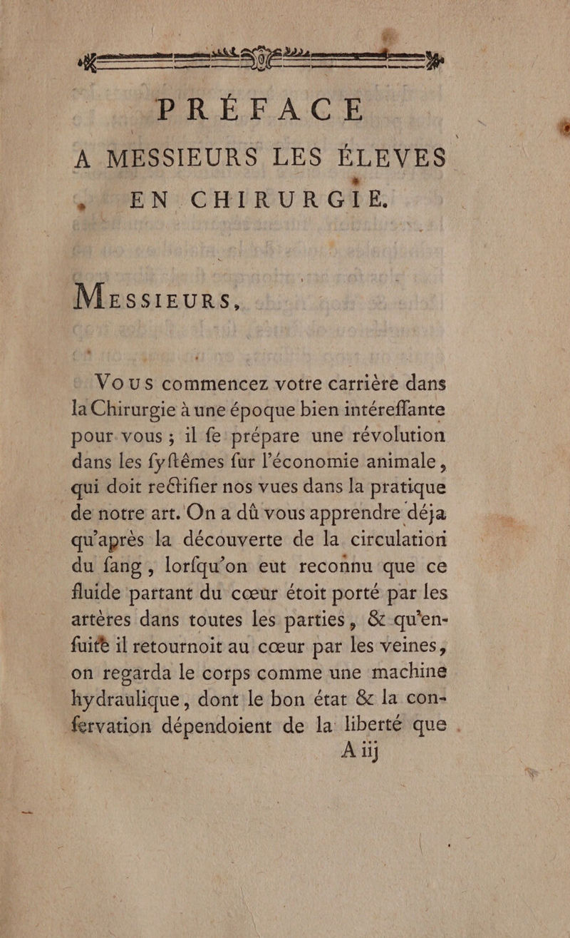 PRÉFACE À MESSIEURS LES ÉLÈVES HÉVEN:CHIRURGTE Messieurs, Vous commencez votre carrière dans la Chirurgie à une époque bien intéreflante pour. vous ; il fe prépare une révolution dans les fyftêmes fur l’économie animale, qui doit reétifier nos vues dans la pratique _de notre art. On a dû vous apprendre déja qu'après la découverte de la circulation du fang , lorfqu’on eut reconnu que ce fluide partant du cœur étoit porté par les artères dans toutes Les parties, &amp; qu'en- fuite il retournoit au cœur par les veines, on regarda le corps comme une machine hydraulique, dont le bon état &amp; la con- #rvation dépendoient de la liberté que . À iij