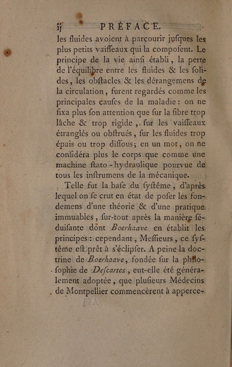 po V—-prérite les fluides avoient à parcourir jufques les plus petits vaifleaux qui la compofent. Le principe de la vie ainfi établi, la perte. de l'équilibre entre les fluides & les foli= des, les obftacles & les dérangemens de la circulation, furent regardés comme les principales caufes de la maladie: on ne fixa plus fon attention que fur la fibre trop lâche & trop rigide ,. fur les ‘vaiffeaux étranglés ou obftrués , fur les fluides trop épais ou trop diflous; en un mot, on ne confidéra plus le corpsique comme. une machine flato - hydraulique pourvue de tous les inftrumens de la mécanique. Felle fut la bafe du fyftême, d'aptls lequel on fe crut en état de pofer les fon- demens d'une théorié & d’une pratique: immuables , fur-tout après la manière fé- duifante dont Poerhaave. en établit les: principes: cependant, Mefieurs , ce fyf tême eft.prêt à s’éclipfer. À peine la doc- trine de:Boerhaave, fondée fur la philo- fophie de :De/cartes , eut-elle été généra- lement adoptée, que plufeurs Médecins . de Montpellier commencèrent à apperce-