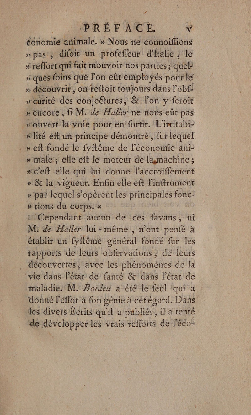 PRÉFACE. v conomie animale. » Nous ne connoiflions »pas , difoit un profefleur d'Italie ; le 5 réflort qui fait mouvoir nos parties ; quel ÿ qués foins que lon eût employés pourle » découvrir ; on reftoit toujours dans l'obf scurité des conjéétures; &amp; l’on y feroit » encore , {1 M. de Haller ne nous eût pas ouvert la voie pour en fortir. L'irritabi- #lité eft un principe démontré, fur lequel » eft fondé le fyftême de l’économie ani- » male ; elle éft le moteur de lagmachine ; »c’eit elle qui lui donne l’accroiflement ». &amp; la vigueur. Enfin elle eft Pinftrament »-par lequel s’opèrent les principales fonc- ÿ tions du Corps. « «Cependant aucun de ces favans, ni M. de Hallér lui: même , n’ont penfé à établir un fyftême général fondé fur les rapports de leurs obférvations ; dé leurs découvertes, avec les phénomenes de la vie dans lPétat de fanté &amp; dans l’état de maladie. M. Pordeu à été le feul qui a ‘donné l'eflor à fon génie À cétégard. Dans des divers Écrits qu'il a publiés, sl a tenté de développer les Vrais réforts de Péco