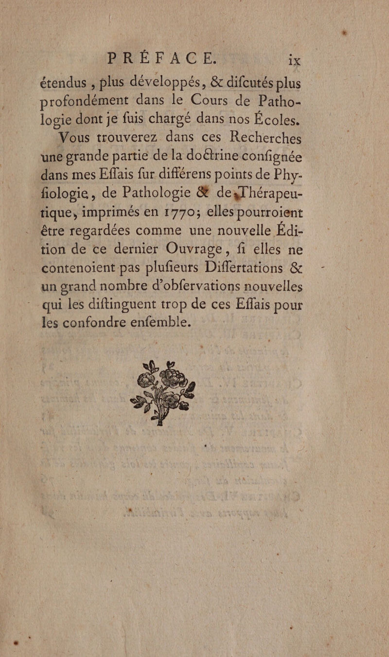 étendus , plus développés, &amp; difcutés plus profondément dans le Cours de Patho- logie dont je fuis chargé dans nos Écoles. Vous trouverez dans ces Recherches une grande partie de la doëtrine confignée dans mes Effais fur différens points de Phy- fiologie, de Pathologie &amp; desThérapeu- tique, imprimés en 1770; elles pourroient être regardées comme une nouvelle Édi- tion de ce dernier Ouvrage, fi elles ne contenoient pas pluñeurs Differtations &amp; un grand nombre d’obfervations nouvelles qui les diftinguent trop de ces Effais pour les confondre enfemble.