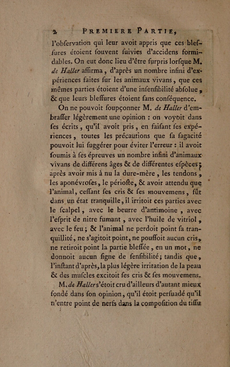 ’obfervation qui leur avoit appris que ces’blef= dables. On eut donc lieu d’être furpris lorfque M. PRES faites fur les animaux vivans, que ces &amp; que leurs bleflures étoient fans conféquence. On ne pouvoit foupçonner M. de Haller d'em- brafler légèrement une opinion : on voyoit dans fes écrits, qu'il avoit pris, en faifant fes expé- riences, toutes les précautions que fa fagacité pouvoit lui fuggérer pour éviter l’erreur : il avoit foumis à fes épreuves un nombre infini d'animaux: vivans de différens âges &amp; de différentes efpècesy après avoir mis à nu la dure-mère , les tendons , les aponévrofes, le périofte, &amp; avoir attendu que l'animal, ceffant fes cris &amp; fes mouvemens, fût dans un état tranquille, il irritoit ces parties avec le fcalpel, avec le beurre d’antimoine , avec Pefprit de nitre fumant , avec l’huile de vitriol , avec le feu; &amp;t l’animal ne perdoit point fa tran- quillité, ne s’agitoit point, ne pouffoit aucun cris» ne retiroit point la partie bleflée , en un mot, ne donnoit aucun figne de fenfibilité; tandis que, l’'inftant d’après, la plus légère irritation de la peau &amp; des mufcles excitoit fes cris &amp;t fes mouvemens. M. de Hallers’étoit cru d’ailleurs d’autant mieux fondé dans fon opinion, qu’il étoit perfuadé qu'il n'entre point de nerfs dans la compofition du tifle x-