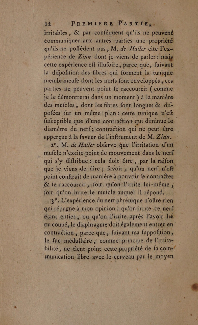 irritables , &amp; par conféquent qu’ils ne peuven£ communiquer aux autres parties une propriété qu'ils ne poflèdent pas, M. de Haller cite l’ex- périence de Zinn dont je viens de parler : malÿ cette expérience eft illufoire, parce que, fuivant la difpofition des fibres qui forment la tunique membraneufe dont les nerfs font enveloppés , ces parties. ne péuvent point fe raccourcir (rentre _je le démontrerai dans un moment ) à la manière des mufcles, dont les fibres font longues &amp; dif- polées fur un même plan: cette tunique n’eft fufceptible que d’une contraétion qui diminue le. diamètre du nerf; contraétion qui ne peut être 20, M. de Haller obferve que l’irritation d’un mufcle n’excite point de mouvement dans le nerf qui s'y diftribue : cela doit être, par la raifon. que je viens de-dire; favoir , qu'un nerf n’eft point conftruit de manière à. pouvoir fe contraéter &amp; fe raccourcir, foit. qu’on lirrite lui-même, foit qu’on irrite le mufcle auquel il répond. .13°. L'expérience du nerf phrénique n’offre rien étant entiet. ou qu’on l’xrite après l’avoir lié ou coupé, Le diaphragme doit également entrer.en contraétion, parce que, fuivant ma fuppofition , le fuc. Me comme principe de lirrita- bilité, ne tient point cette propriété de fa com- _ munication libre avec le cerveau par le moyen A \