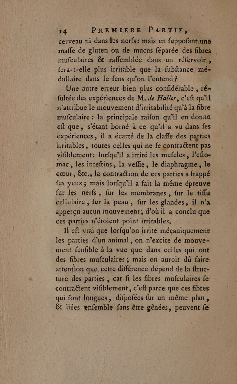 cerveau mi dans les nerfs: mais en fuppofant.une maffe de gluten ou de mucus féparée ‘des fibres mufculaires &amp;c raflemblée dans un réfervoir , fera-t-elle plus irritable que la fubftance mé dullaire dans le fens qu’on l’entend ? Une autre erreur bien plus confidérable , ré= fultée des expériences de M. de Haller, c’eft qu’il n’attribue le mouvement d’irritabilité qu’à la fibre mufculaire : la principale raïfon qu’il en donne eft que, s’étant borné à ce qu’il a vu dans fes expériences , il a écarté de la clafle des parties irritables, toutes celles qui ne fe contraétent pas vifiblement: lorfqu’il a irrité les mufcles, l’eftos mac , les inteftins, la veflie, le diaphragme, le cœur, &amp;c., la contraétion de ces parties a frappé fes Yeux; mais lorfqu’il a fait la même épreuve fur les nerfs, fur les membranes, fur le tiflu cellulaire , fur la peau, fur les glandes, il n’a apperçu aucun mouvement; d’où il a conclu que ces parties n’étoient point irritables, Il eft vrai que lorfqu’on irrite mécaniquement les parties d’un animal, on n’excite de mouve- ment fenfble à la vue que dans celles qui ont des fibres mufculaires, mais on auroit dû faire attention que cette rence dépend de la ftruc- ture des parties , car fi les fibres mufculaires fe contractent vifiblement, c’eft parce que ces fibres qui font longues , difpofées fur un même plan, &amp; liées enfemble fans être génées, peuvent fe