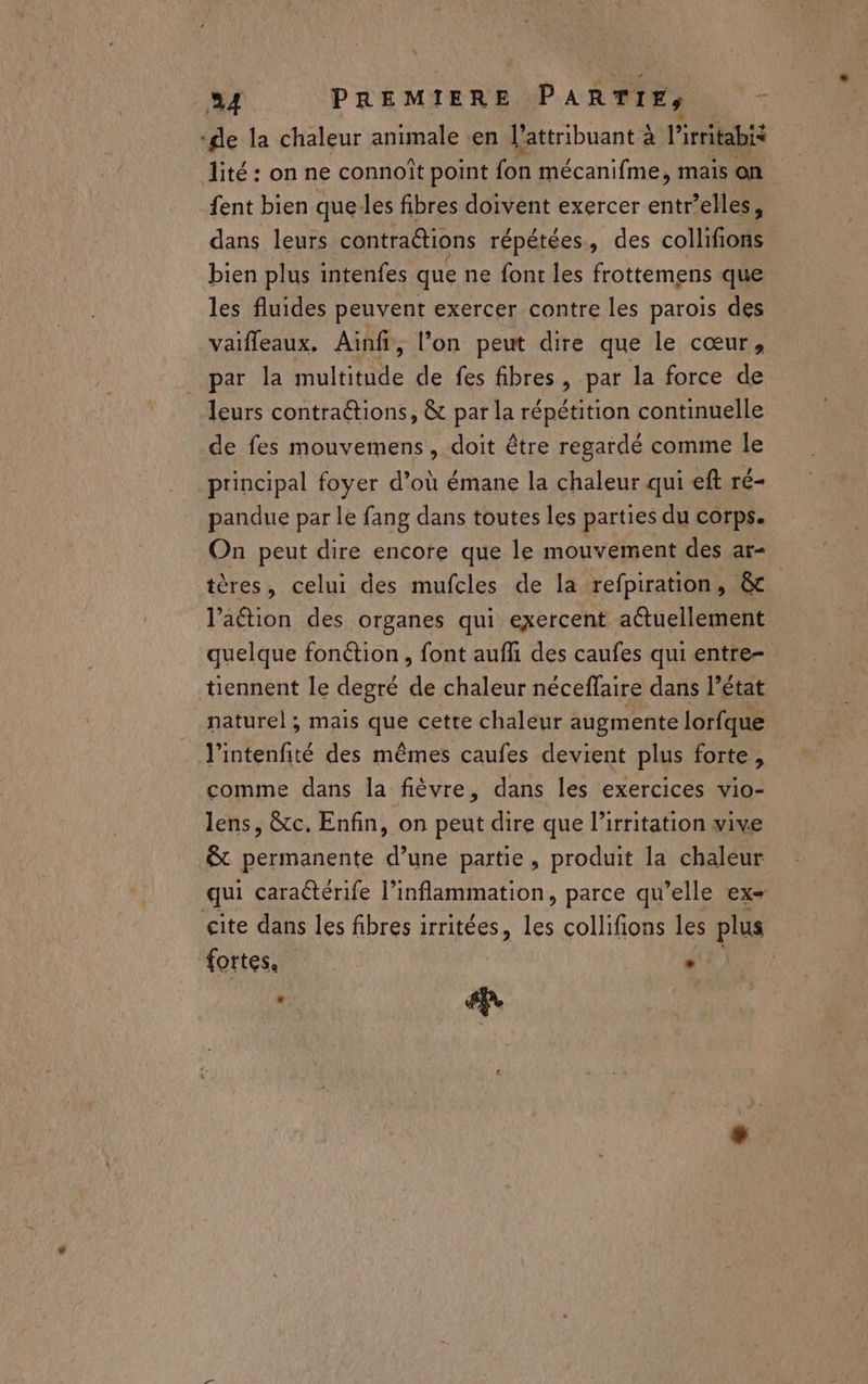 L 34 PREMIERE PARTIE, L ‘de la chaleur animale en l’attribuant à l'irritabis lité : on ne connoîït point fon mécanifme, mais on fent bien quelles fibres doivent exercer entr’elles, dans leurs contraétions répétées, des collifions bien plus intenfes que ne font les frottemens que les fluides peuvent exercer contre les parois des vaifleaux. Ainf, l’on peut dire que le cœur, par la ulttite de fes fibres, par la force de leurs contra&tions, & par la répétition continuelle de fes mouvemens, doit être regardé comme le principal foyer d’où émane la chaleur qui eft té pandue par le fang dans toutes les parties du corps. On peut dire encore que le mouvement des ar- tères, celui des mufcles de la refpiration, & l’aétion des organes qui exercent aétuellement quelque fonétion , font auf des caufes qui entre- tiennent le degré 4 chaleur néceffaire dans l’état naturel , mais que cetre chaleur augmente lorfque l'intenfité des mêmes caufes devient plus forte, comme dans la fièvre, dans les exercices vio- lens, &tc. Enfin, on peut dire que l’irritation vive & permanente d’une partie, produit la chaleur qui caraétérife l’inflammation, parce qu’elle ex- gite dans les fibres irritées, les collifions les plus fortes. *. te ue