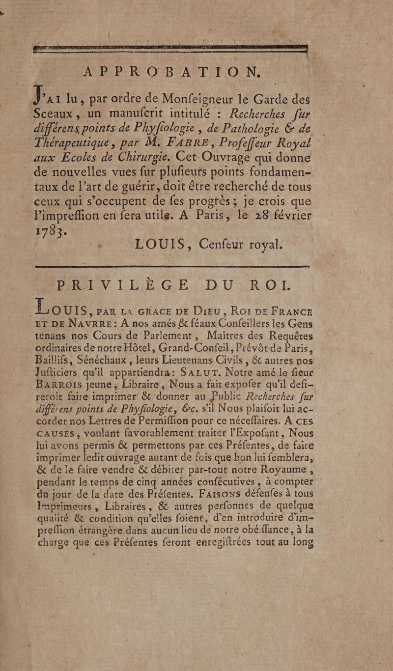 ' : ‘d OT A # : 1460 ju aus APPROBATION. IDE lu, par ordre de Monfeigneur le Garde des Sceaux, un manufcrit intitulé : Recherches fur différens points de Phyfiologie , de Pathologie & de Thérapeutique, par M. FABRE, Profeffleur Royal aux Ecoles de Chirurgie. Cet Ouvrage qui donne de nouvelles vues fur plufieurs points fondamen- taux de l’art de guérir, doit être recherché de tous ceux qui s'occupent de fes progtès; Je crois que l’impreffion en fera utile. A Paris, le 28 février 1783. | + À LOUIS, Cenfeur royal. DRIVILÉGELX DULROT Lours y PAR LA GRACE DE DIEU, RO1I DE FRANCE ET DE NAVRRE: À nos amés &t féaux Confeillers les Gens tenans nos Cours de Parlement, Maitres des Requêtes ordinaires de notre Hôtel, Grand-Confeil, Prévôt de Paris, Baïilhifs, Sénéchaux , leurs Lieutenans Civils, & autres nos Juficiers qu'il appartiendra: SALUT. Notre amé le fieur BarRoïIs jeune ; Libraire, Nous a fait expofer qu'il defi- reroit faire imprimer & donner au Public Recherches fur différens points de Phyfiologie, &c. sil Nous plaïfoit lui ac- corder nos Lettres de Permiflion pour ce néceflaires. À cEs CAUSES ; voulant favorablement traiter l'Expofant, Nous lui avons permis & permetrons par ces Préfentes, de faire imprimer ledit ouvrage autant de fois que bon lui femblera, & de le faire vendre & débiter par-tout notre Royaume, pendant le temps de cinq années confécutives, à compter : da jour de la date des Préfentes. Faisons défenfes à tous Imprimeurs , Libraires, @& autres perfonnes de quelque qualité & condition qu’elles foient, d'en introduire d’im- preflion étrangère dans aucun lieu de notre obé/flance, à la charge que ces Préfentes feront enregiftrées tout au long