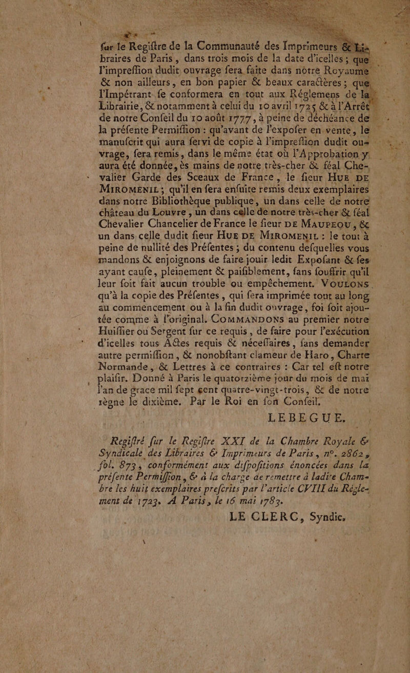 fur Le Regiftre de la Gone des tapes braires de Paris, dans trois mois de la date d’icelles ; que l'impreffion dudit ouvrage fera faite dans notre Royau ni & non ailleurs, en bon papier & beaux caraûères ; que, l'Impétrant fe conformera en tout aux Réglemens de la Librairie, & notamment à celui du 10 avril 172$ & à l'Arrêt la préfente Permiffion : qu'avant de l'expofer en.vente, le vrage, fera remis, dans le même état où l'Approbation y. aura été donnée, ès mains de notre très-cher & féal Che- valier Garde des Sceaux de France, le fieur HUE DE MiroMENiL ; qu'il en fera enfuite remis deux exemplaires dans notre Bibliothèque publique, un dans celle de notre château du Louvre , un dans celle de notre très-cher & féal Chevalier Chanteler de France le fieur pe MaurEou > & un dans celle dudit fieur Hues DE MiROMENIL : le tout à peine de nullité des Préfentes ; du contenu defquelles vous mandons & enjoignons de faire jouir ledit Expofant & fes ayant caufe, pleinement & paifiblement, fans foufrir qu'il leur foit fait aucun trouble ‘ou empêchement, VOouLONS. au commencement ou d'la fin dit ouvrage, foi foit ajou- tée comme à loriginal. COMMANDONS au premier notre Huifier où Sergent fur ce requis, de faire pour l'exécution d’icelles tous Actes requis & néceffaires, fans demander autre permiflion, & nonobftant clameur de Haro, Charte Normande, & Lettres à ce contraires : Car tel eft notre plaifir. Donné à Paris le quatorzième jour du mois de mai l'an de grace mil fept gent quatre-vingt-trois, & de notre règne le dixième. Par le Roi en foñ Confeil, LEBEGUE. Regifiré fur le Regifire XXI de la Chambre Ray ah € SA des Libraires 6 Imprimeurs de Paris, n°.,2862 5 fol. 873, conformément aux difpofitions énoncées dans la bre les huit exemplaires preferits } par l’article CVIII du Régle- ment de 1727. A Paris, le 16 mai 1783. LE CLERC, Syndic, Sy