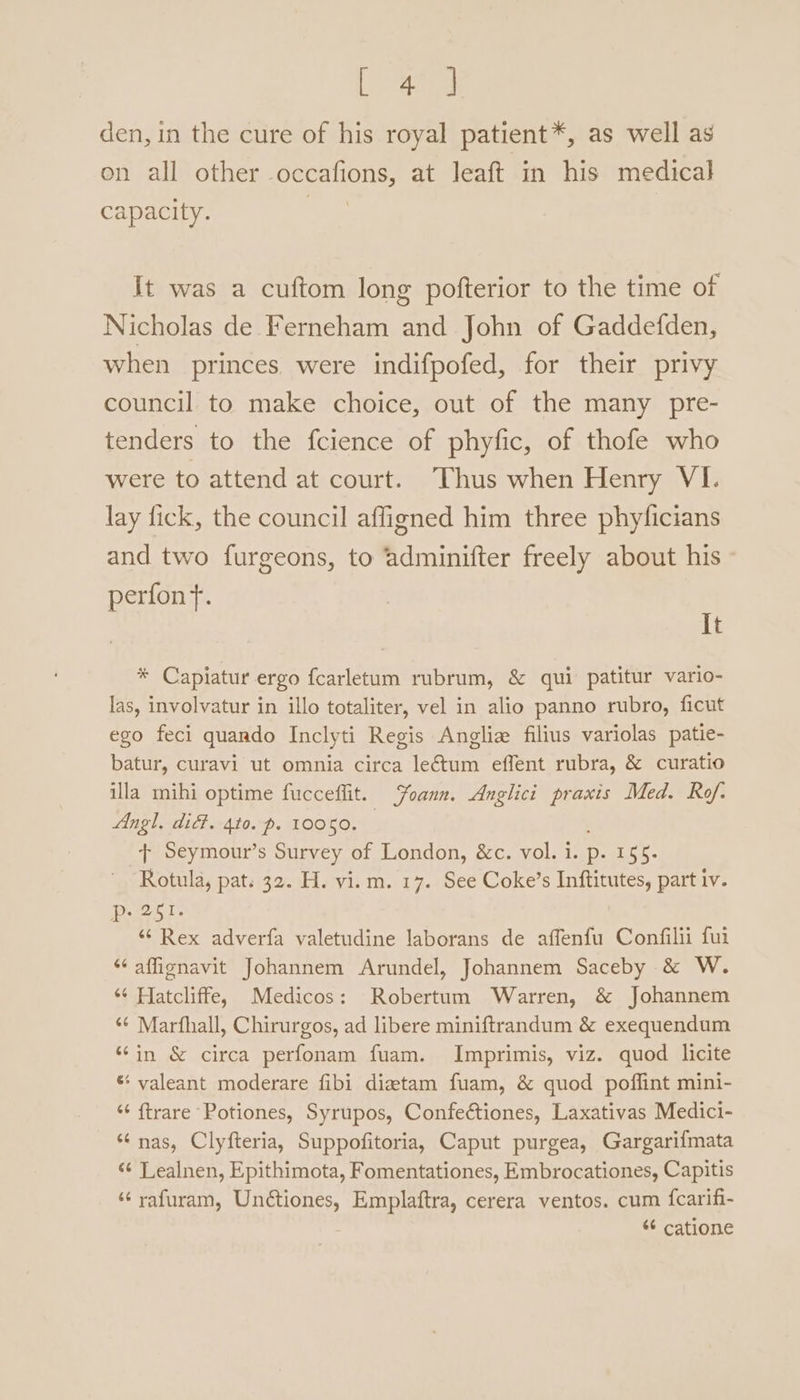 den, in the cure of his royal patient*, as well as on all other -occafions, at leaft in his medical capacity. | It was a cuftom long pofterior to the time of Nicholas de Ferneham and John of Gaddefden, when princes. were indifpofed, for their privy council to make choice, out of the many pre- tenders to the fcience of phyfic, of thofe who were to attend at court. ‘Thus when Henry VI. lay fick, the council affigned him three phylicians and two furgeons, to adminifter freely about his - perfonf. It * Capiatur ergo fcarletum rubrum, &amp; qui patitur vario- las, involvatur in illo totaliter, vel in alio panno rubro, ficut ego feci quando Inclyti Regis Anglia filius variolas patie- batur, curavi ut omnia circa le&amp;tum effent rubra, &amp; curatio illa mihi optime fucceffit. oann. Anglici praxis Med. Rof. Angl. did. 410. p. 10050. + Seymour’s Survey of London, &amp;c. vol. 1. p. Lt a Rotula, pat. 32. H. vi.m. 17. See Coke’s Inftitutes, part iv. pant t. ““ Rex adverfa valetudine laborans de affenfu Confilii fui “‘affignavit Johannem Arundel, Johannem Saceby &amp; W. ‘¢ Hatcliffe, Medicos: Robertum Warren, &amp; Johannem ‘¢ Marfhall, Chirurgos, ad libere miniftrandum &amp; exequendum “in &amp; circa perfonam fuam. Imprimis, viz. quod licite * valeant moderare fibi diatam fuam, &amp; quod poffint mini- “‘ ftrare Potiones, Syrupos, Confectiones, Laxativas Medici- ‘nas, Clyfteria, Suppofitoria, Caput purgea, Gargarifmata “¢ Lealnen, Epithimota, Fomentationes, Embrocationes, Capitis ‘‘yafuram, Unctiones, Emplaftra, cerera ventos. cum {carifi- “¢ catione
