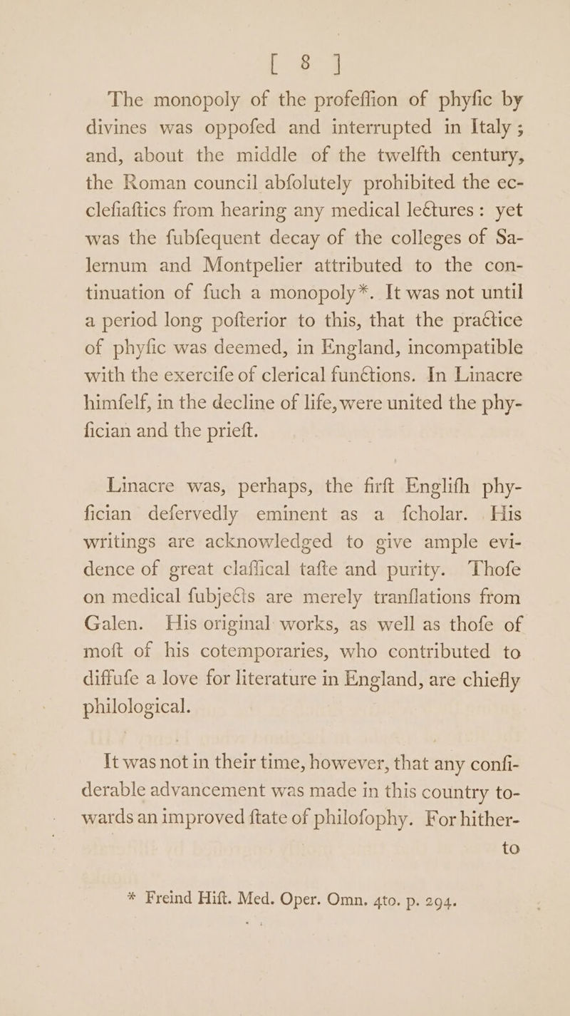 [ e9 The monopoly of the profeflion of phyfic by divines was oppofed and interrupted in Italy ; and, about the middle of the twelfth century, the Roman council abfolutely prohibited the ec- clefiaftics from hearing any medical lectures: yet was the fubfequent decay of the colleges of Sa- lernum and Montpelier attributed to the con- tinuation of fuch a monopoly*. It was not until a period long pofterior to this, that the practice of phyfic was deemed, in England, incompatible with the exercife of clerical functions. In Linacre himfelf, in the decline of life, were united the phy- fician and the prieft. Linacre was, perhaps, the firft Englifh phy- fician defervedly eminent as a fcholar. | His writings are acknowledged to give ample evi- dence of great claflical tafte and purity. Thofe on medical fubjecis are merely tranflations from Galen. His original works, as well as thofe of moft of his cotemporaries, who contributed to diffufe a love for literature in England, are chiefly philological. It was not in their time, however, that any confi- derable advancement was made in this country to- wards an improved ftate of philofophy. For hither- to * Freind Hift. Med. Oper. Omn. 4to. p. 294.