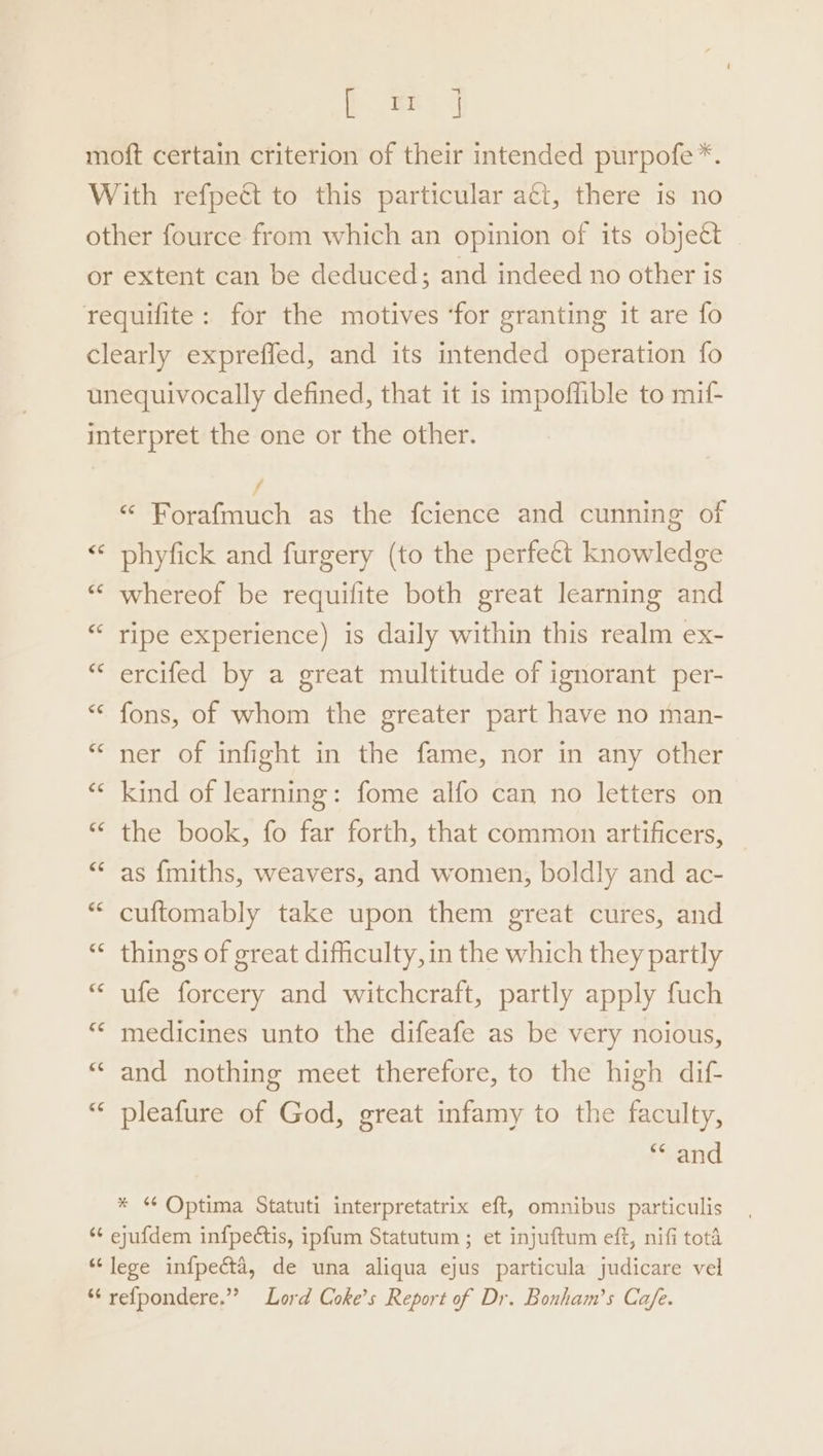~ Bae moft certain criterion of their intended purpofe*. With refpeét to this particular aéi, there is no other fource from which an opinion of its objeét or extent can be deduced; and indeed no other is requifite: for the motives ‘for granting it are fo clearly expreffed, and its intended operation fo unequivocally defined, that it is impoffible to mif- interpret the one or the other. # iad as the fcience and cunning of “* phyfick and furgery (to the perfect knowledge ““ whereof be requifite both great learning and ripe experience) is daily within this realm ex- ercifed by a great multitude of ignorant per- *« fons, of whom the greater part have no man- ner of infight in the fame, nor in any other “« kind of learning: fome alfo can no letters on “ the book, fo far forth, that common artificers, as {miths, weavers, and women, boldly and ac- cuftomably take upon them great cures, and “ things of great difficulty, in the which they partly ufe forcery and witchcraft, partly apply fuch medicines unto the difeafe as be very noious, “and nothing meet therefore, to the high dif- “ pleafure of God, great infamy to the faculty, ** and * Optima Statuti interpretatrix eft, omnibus particulis *¢ ejufdem infpectis, ipfum Statutum ; et injuftum eft, nifi tota “lege infpecéta, de una aliqua ejus particula judicare vel “ refpondere.”” Lord Coke’s Report of Dr. Bonham’s Cafe.
