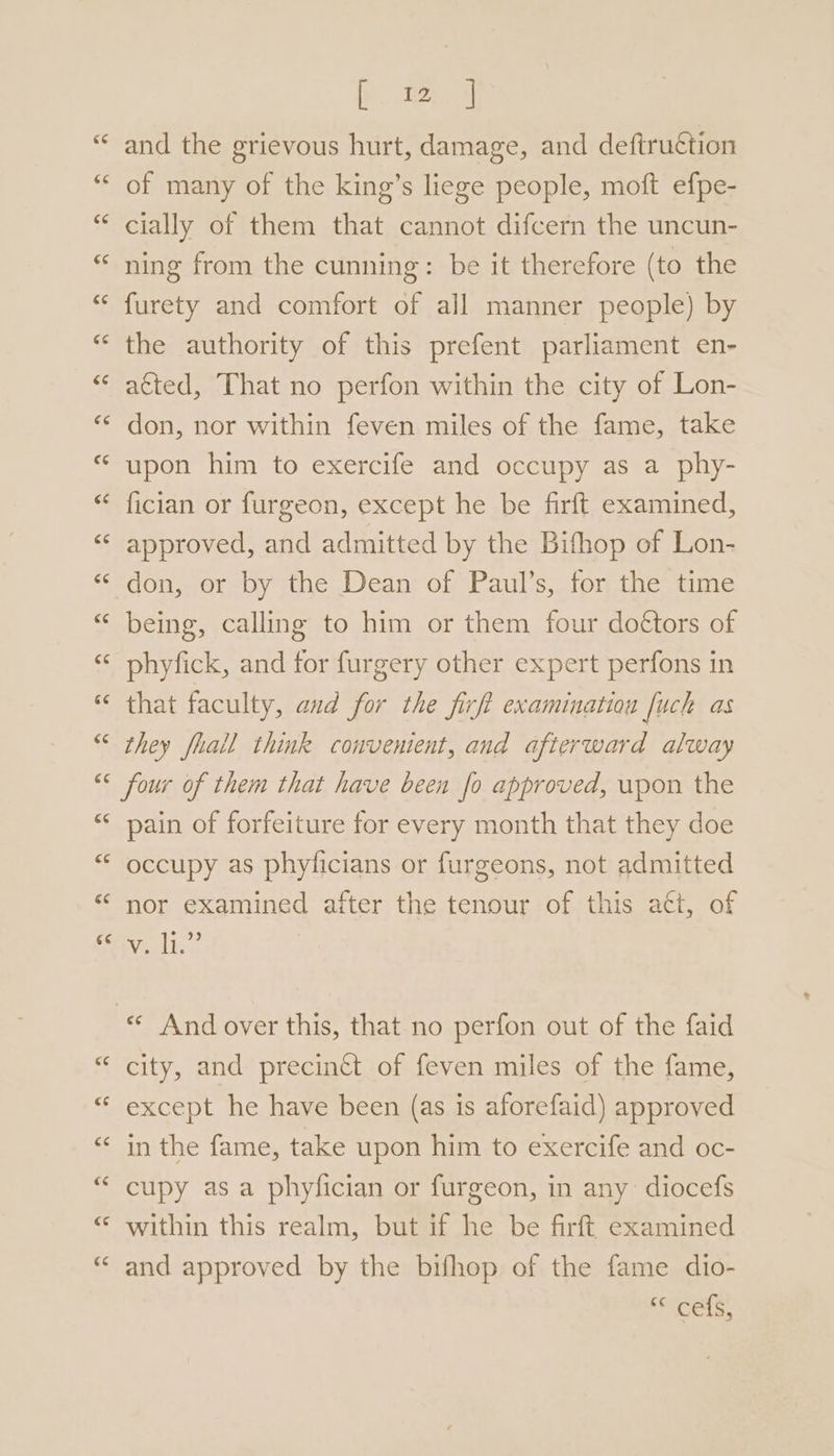 bm J and the grievous hurt, damage, and deftruction of many of the king’s liege people, moft efpe- cially of them that cannot difcern the uncun- ning from the cunning: be it therefore (to the furety and comfort of all manner people) by the authority of this prefent parliament en- acted, That no perfon within the city of Lon- don, nor within feven miles of the fame, take upon him to exercife and occupy as a phy- fician or furgeon, except he be firft examined, approved, and admitted by the Bithop of Lon- don, or by the Dean of Paul’s, for the time being, calling to him or them four dottors of phyfick, and for furgery other expert perfons in that faculty, aud for the firft examination fuch as they fhall think convenient, and afterward alway ce ce cé pain of forfeiture for every month that they doe occupy as phyficians or furgeons, not admitted nor examined after the tenour of this act, of Mioclhes «¢ And over this, that no perfon out of the faid city, and precinct of feven miles of the fame, except he have been (as is aforefaid) approved in the fame, take upon him to exercife and oc- cupy as a phyfician or furgeon, in any diocefs within this realm, but if he be firft examined and approved by the bifhop of the fame dio- cels