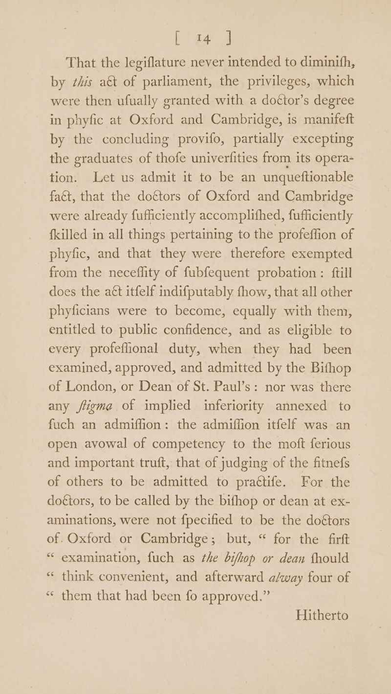 [ 4 | That the legiflature never intended to diminifh, by zis a€t of parliament, the privileges, which were then ufually granted with a doétor’s degree in phyfic at Oxford and Cambridge, is manifeft by the concluding provifo, partially excepting the graduates of thofe univerfities from its opera- tion. Let us admit it to be an unqueftionable fact, that the doctors of Oxford and Cambridge were already fufficiently accomplithed, fufficiently fkilled in all things pertaining to the profeffion of phyfic, and that they were therefore exempted from the neceflity of fubfequent probation : {till does the act itfelf indifputably fhow, that all other phyficians were to become, equally with them, entitled to public confidence, and as eligible to every profeflional duty, when they had been examined, approved, and admitted by the Bithop of London, or Dean of St. Paul’s: nor was there any jtigma of implied inferiority annexed to fuch an admiffion: the admiffion itfelf was an open avowal of competency to the moft ferious and important truft, that of judging of the fitnefs of others to be admitted to praétife. For the doétors, to be called by the bifhop or dean at ex- aminations, were not fpecified to be the doétors of. Oxford or Cambridge; but, “ for the firft “ examination, fuch as the bifhop or dean fhould “ think convenient, and afterward a/qway four of *¢ them that had been fo approved.” Hitherto