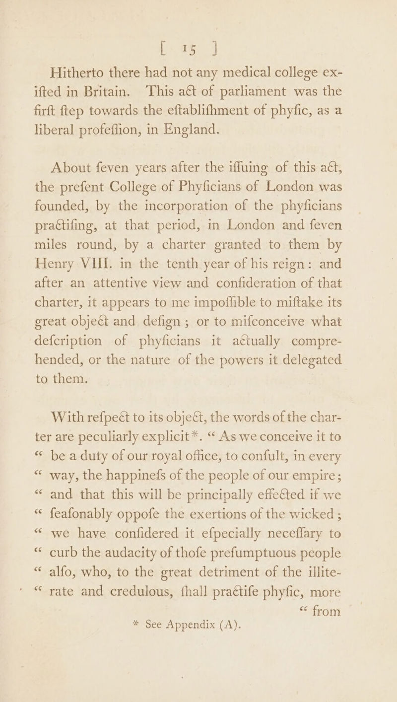 Coe Hitherto there had not any medical college ex- ifted in Britain. This act of parliament was the firft ftep towards the eftablifhment of phyfic, as a liberal profeflion, in England. About feven years after the iffuing of this aét, the prefent College of Phyficians of London was founded, by the incorporation of the phyficians practifing, at that period, in London and feven miles round, by a charter granted to them by Henry VIII. in the tenth year of his reign: and after an attentive view and confideration of that charter, it appears to me impoflible to miftake its great objeét and defign ; or to mifconceive what defcription of phyficians it actually compre- hended, or the nature of the powers it delegated to them. With refpeét to its object, the words of the char- ter are peculiarly explicit *. “‘ As we conceive it to “* be a duty of our royal office, to confult, in every ““ way, the happinefs of the people of our empire; “* and that this will be principally effected if we “ feafonably oppofe the exertions of the wicked ; “ we have confidered it efpecially neceffary to * curb the audacity of thofe prefumptuous people “ alfo, who, to the great detriment of the illite- “ rate and credulous, fhall prattife phyfic, more “ from * See Appendix (A).