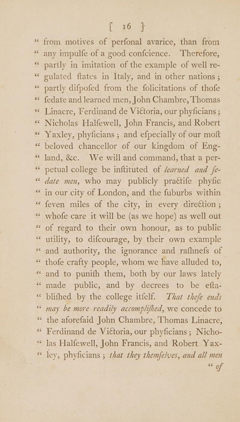[ 26 7 from motives of perfonal avarice, than from any impulfe of a good confcience. Therefore, partly in imitation of the example of well re- gulated ftates in Italy, and in other nations ; partly difpofed from the folicitations of thofe {edate and learned men, John Chambre, Thomas Linacre, Ferdinand de Vittoria, our phyficians ; Nicholas Halfewell, John Francis, and Robert Yaxley, phyficians ; and efpecially of our moft beloved chancellor of our kingdom of Eng- land, &amp;c. We will and command, that a per- petual college be inftituted of earned and fe- date men, who may publicly prattife phytic in our city of London, and the fuburbs within feven miles of the city, in every dire¢tion ; * whofe care it will be (as we hope) as well out of regard to their own honour, as to public utility, to difcourage, by their own example and authority, the ignorance and rafhnefs of thofe crafty people, whom we have alluded to, and to punifh them, both by our laws lately made public, and by decrees to be efta- blifhed by the college itfelf. That thefe ends may be more readily accomplifhed, we concede to the aforefaid John Chambre, Thomas Linacre, Ferdinand de Vittoria, our phyficians ; Nicho- las Halfewell, John Francis, and Robert Yax- ley, phyficians ; that they themfelves, and all men Sof