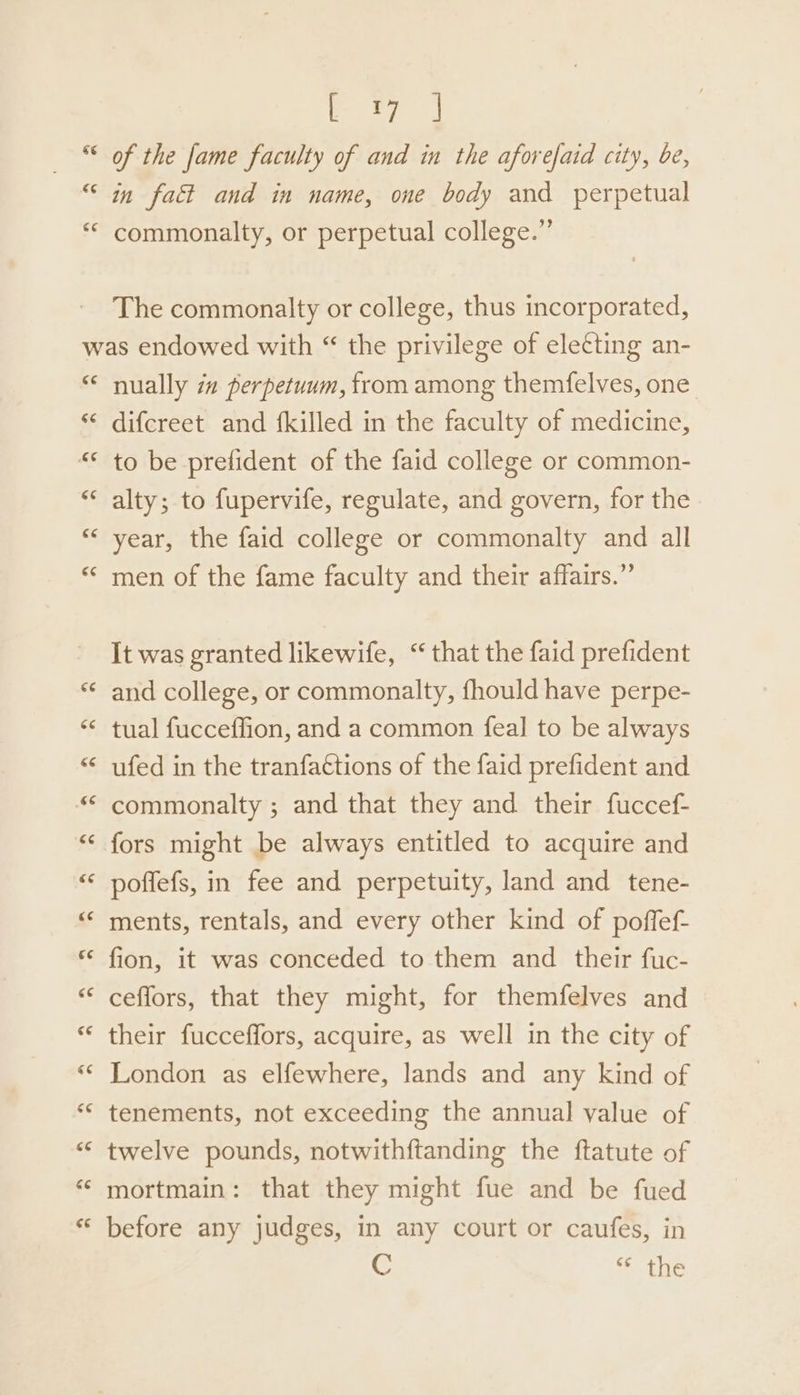 Ge eee a of the fame faculty of and in the aforefaid city, be, ¢e¢ commonalty, or perpetual college.” The commonalty or college, thus incorporated, nually in perpetuum, from among themfelves, one difcreet and {killed in the faculty of medicine, to be prefident of the faid college or common- alty; to fupervife, regulate, and govern, for the year, the faid college or commonalty and all men of the fame faculty and their affairs.” It was granted likewife, “ that the faid prefident and college, or commonalty, fhould have perpe- tual fucceffion, and a common feal to be always ufed in the tranfa€tions of the faid prefident and commonalty ; and that they and their fuccef- fors might be always entitled to acquire and poffefs, in fee and perpetuity, land and tene- ments, rentals, and every other kind of poffef- fion, it was conceded to them and their fuc- ceffors, that they might, for themfelves and their fucceffors, acquire, as well in the city of London as elfewhere, lands and any kind of tenements, not exceeding the annual value of twelve pounds, notwithftanding the ftatute of mortmain: that they might fue and be fued before any judges, in any court or caufes, in C thie