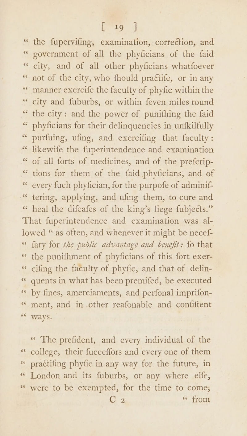 C19 | the fupervifing, examination, correction, and government of all the phyficians of the faid city, and of all other phyficians whatfoever not of the city, who fhould practife, or in any manner exercife the faculty of phyfic within the city and fuburbs, or within feven miles round the city: and the power of punifhing the faid phyficians for their delinquencies in unfkilfully purfuing, ufing, and exercifing that faculty: likewife the fuperintendence and examination of all forts of medicines, and of the prefcrip- tions for them of the faid phyficians, and of every fuch phyfician, for the purpofe of adminif- tering, applying, and ufing them, to cure and heal the difeafes of the king’s liege fubjects.” fary for the public advantage and benefit: fo that the punifhment of phyficians of this fort exer- cifing the faculty of phyfic, and that of delin- quents in what has been premifed, be executed by fines, amerciaments, and perfonal imprifon- ment, and in .other reafonable and confiftent ways. “ The prefident, and every individual of the college, their fucceffors and every one of them prattifing phyfic in any way for the future, in London and its fuburbs, or any where elfe, were to be exempted, for the time to come, C2 « from