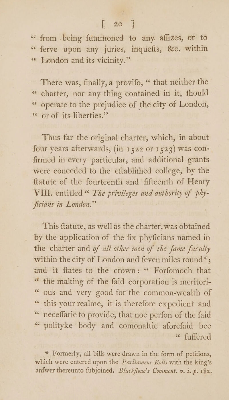 “ from being fummoned to any. aflizes, or to “ ferve upon any juries, inquefts, &amp;c. within ‘¢ London and its vicinity.” There was, finally,a provifo, “ that neither the «‘ charter, nor any thing contained in it, fhould “ operate to the prejudice of the city of London, “ or of its liberties.” Thus far the original charter, which, in about four years afterwards, (in 1522 or 1523) was Con- , firmed in every particular, and additional grants were conceded to the eftablifhed college, by the ftatute of the fourteenth and fifteenth of Henry VIL. entitled “ The privileges and authority of phy- fictans in London.” This ftatute, as wellas the charter, was obtained by the application of the fix phyficians named in the charter and of a// other men of the fame faculty within the city of London and feven miles round* ; and it ftates to the crown: “ Forfomoch that the making of the faid corporation is meritori- ous and very good for the common-wealth of this your realme, it is therefore expedient and neceffarie to provide, that noe perfon of the faid polityke body and comonaltie aforefaid bee “ fuffered * Formerly, all bills were drawn in the form of petitions, which were entered upon the Parliament Rolls with the king’s anfwer thereunto fubjoined. Black/tone’s Comment. v. is p. 182-