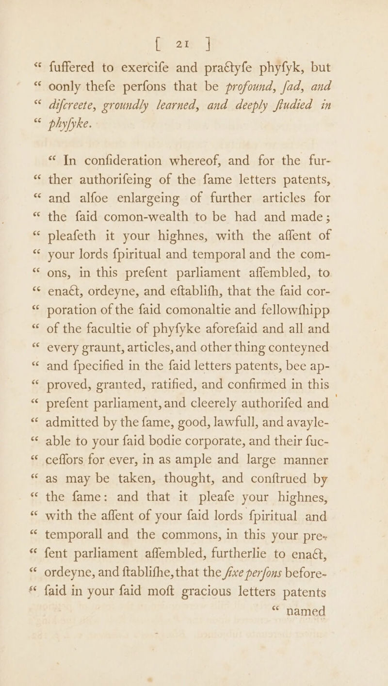 [ ar | fuffered to exercife and pra¢tyfe phyfyk, but oonly thefe perfons that be profound, fad, and difcreete, groundly learned, and deeply fiudied in phy/yke. “ In confideration whereof, and for the fur- ther authorifeing of the fame letters patents, and alfoe enlargeing of further articles for the faid comon-wealth to be had and made; pleafeth it your highnes, with the affent of your lords f{piritual and temporal and the com- ons, in this prefent parliament aflembled, to enact, ordeyne, and eftablifh, that the faid cor- poration of the faid comonaltie and fellowfhipp of the facultie of phyfyke aforefaid and all and every graunt, articles, and other thing conteyned and fpecified in the faid letters patents, bee ap- proved, granted, ratified, and confirmed in this prefent parliament, and cleerely authorifed and admitted by the fame, good, lawfull, and avayle- able to your faid bodie corporate, and their fuc- ceffors for ever, in as ample and large manner as may be taken, thought, and conftrued by the fame: and that it pleafe your highnes, with the affent of your faid lords fpiritual and temporall and the commons, in this your pre- fent parliament affembled, furtherlie to enaét, ordeyne, and ftablifhe, that the five per/ons before- faid in your faid moft gracious letters patents “* named