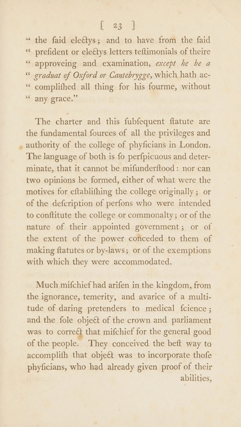| 4 “ the faid eletys; and to have from the faid “‘ prefident or eleétys letters teftimonials of theire ‘“‘ approveing and examination, except he be a “ eraduat of Oxford or Cantebrygge, which hath ac- “ complifhed all thing for his fourme, without “* any grace.” The charter and this fubfequent ftatute are the fundamental fources of all the privileges and authority of the college of phyficians in London. The language of both is fo perfpicuous and deter- minate, that it cannot be mifunderftood: nor can two opinions be formed, either of what were the motives for eftablifhing the college originally ; or of the defcription of perfons who were intended to conftitute the college or commonalty; or of the nature of their appointed government; or of the extent of the power conceded to them of making ftatutes or by-laws; or of the exemptions with which they were accommodated. __ Much mifchief had arifen in the kingdom, from the ignorance, temerity, and avarice of a multi- tude of daring pretenders to medical {fcience ; and the fole objeét of the crown and parliament was to corre&amp; that mifchief for the general good of the people. They conceived the beft way to accomplifh that objet was to incorporate thofe phyficians, who had already given proof of their abilities,