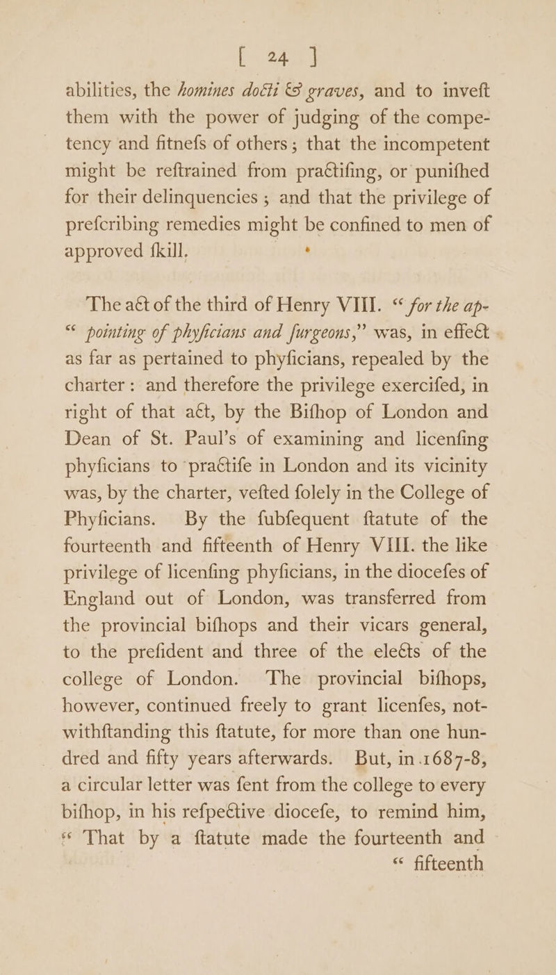abilities, the homines doéti &amp;8 graves, and to invett them with the power of judging of the compe- tency and fitnefs of others; that the incompetent might be reftrained from pra€tifing, or punifhed for their delinquencies ; and that the privilege of prefcribing remedies might be confined to men of approved {kill. ' The aét of the third of Henry VIII. “for the ap- “ pointing of phyfictans and furgeons,” was, in effect . as far as pertained to phyficians, repealed by the charter: and therefore the privilege exercifed, in right of that aét, by the Bifhop of London and Dean of St. Paul’s of examining and licenfing phyficians to ‘practife in London and its vicinity was, by the charter, vefted folely in the College of Phyficians. By the fubfequent ftatute of the fourteenth and fifteenth of Henry VIII. the like privilege of licenfing phyficians, in the diocefes of England out of London, was transferred from the provincial bifhops and their vicars general, to the prefident and three of the elects of the college of London. The provincial bifhops, however, continued freely to grant licenfes, not- withftanding this ftatute, for more than one hun- _ dred and fifty years afterwards. But, in.1687-8, a circular letter was fent from the college to every bifhop, in his refpe€tive diocefe, to remind him, * That by a ftatute made the fourteenth and “* fifteenth