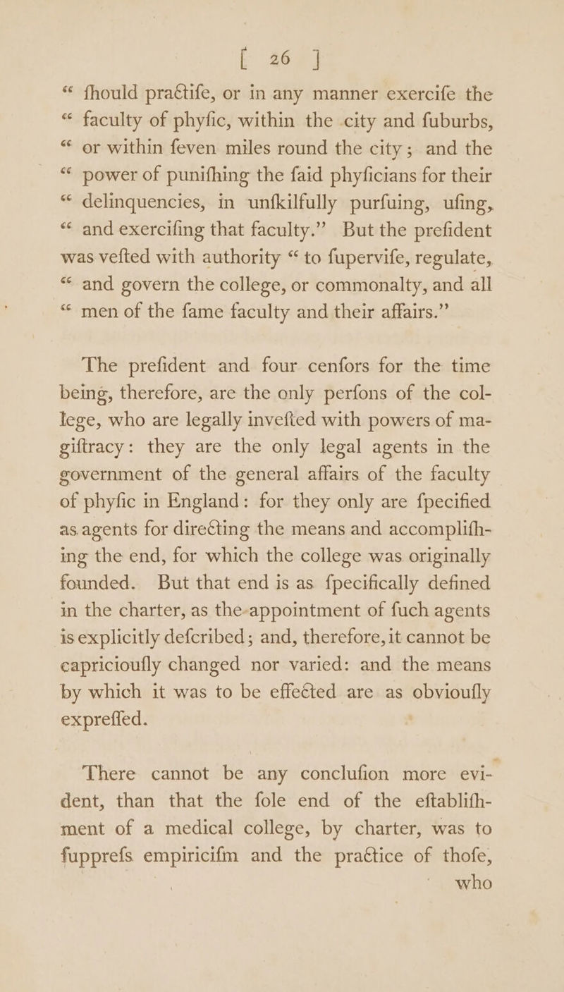 “ fhould practife, or in any manner exercife the “ faculty of phyfic, within the city and fuburbs, “ or within feven miles round the city; and the “* power of punifhing the faid phyficians for their “ delinquencies, in unfkilfully purfuing, ufing, “* and exercifing that faculty.” But the prefident was vefted with authority “ to fupervife, regulate, ** and govern the college, or commonalty, and all ““ men of the fame faculty and their affairs.” The prefident and four cenfors for the time being, therefore, are the only perfons of the col- lege, who are legally invefted with powers of ma- giftracy: they are the only legal agents in the government of the general affairs of the faculty of phyfic in England: for they only are fpecified as. agents for directing the means and accomplifh- ing the end, for which the college was originally founded. But that end is as fpecifically defined in the charter, as the-appointment of fuch agents is explicitly defcribed; and, therefore, it cannot be eapricioufly changed nor varied: and the means by which it was to be effected are as pect expreffed. There cannot be any conclufion more evi- dent, than that the fole end of the eftablith- ment of a medical college, by charter, was to fupprefs empiricifm and the praétice of thofe, who