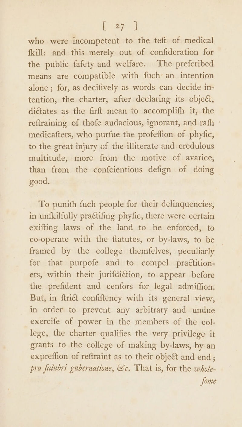 who were incompetent to the teft of medical {kill: and this merely out of confideration for the public fafety and welfare. he prefcribed means are compatible with fuch an intention alone ; for, as decifively as words can decide in- tention, the charter, after declaring its objeét, dictates as the firft mean to accomplifh it, the reftraining of thofe audacious, ignorant, and rafh ° medicafters, who purfue the profeffion of phyfic, to the great injury of the illiterate and credulous multitude, more from the motive of avarice, than from the confcientious defign of doing good. To punith fuch people for their delinquencies, in unfkilfully prattifing phyfic, there were certain exifting laws of the land to be enforced, to co-operate with the ftatutes, or by-laws, to be framed by the college themfelves, peculiarly for that purpofe and to compel prattition- ers, within their jurifdiction, to appear before the prefident and cenfors for legal admiffion. But, in ftri€t confiftency with its general view, in order to prevent any arbitrary and undue exercife of power in the members of the col- lege, the charter qualifies the very privilege it grants to the college of making by-laws, by an expreffion of reftraint as to their objet and end ; pro falubri gubernatione, Sc. That is, for the whole- some