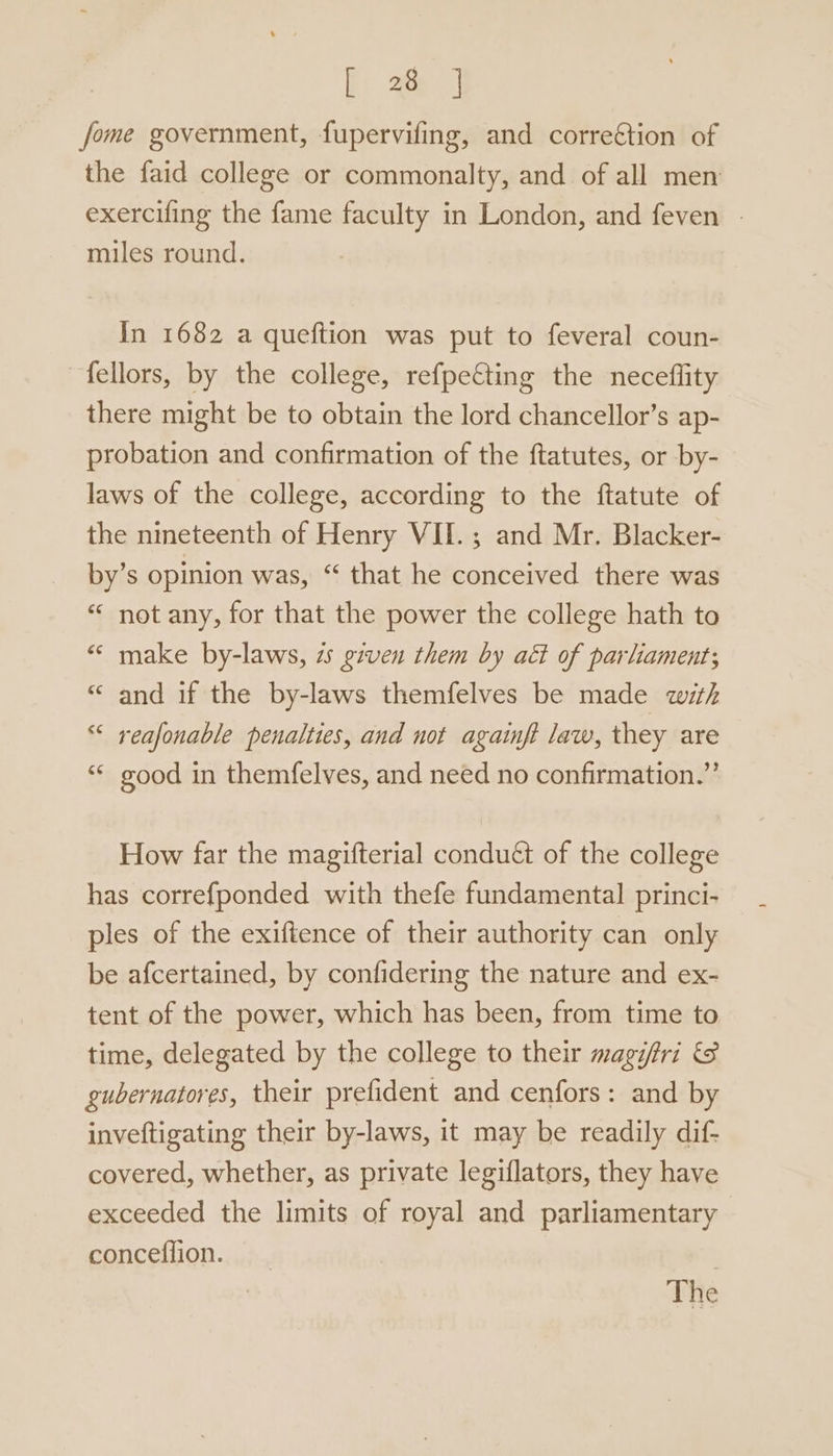 fome government, fupervifing, and correction of the faid college or commonalty, and of all men exercifing the fame faculty in London, and feven | miles round. In 1682 a queftion was put to feveral coun- fellors, by the college, refpecting the neceflity there might be to obtain the lord chancellor’s ap- probation and confirmation of the ftatutes, or by- laws of the college, according to the ftatute of the nineteenth of Henry VII.; and Mr. Blacker- by’s opinion was, “ that he conceived there was “ not any, for that the power the college hath to « make by-laws, 2 given them by aét of parliament; “ and if the by-laws themfelves be made with “* reafonable penalties, and not againft law, they are “* good in themfelves, and need no confirmation.” How far the magifterial conduét of the college has correfponded with thefe fundamental princi- ples of the exiftence of their authority can only be afcertained, by confidering the nature and ex- tent of the power, which has been, from time to time, delegated by the college to their magi/tri &amp; gubernatores, their prefident and cenfors: and by inveftigating their by-laws, it may be readily dif- covered, whether, as private legiflators, they have exceeded the limits of royal and parliamentary conceflion. The