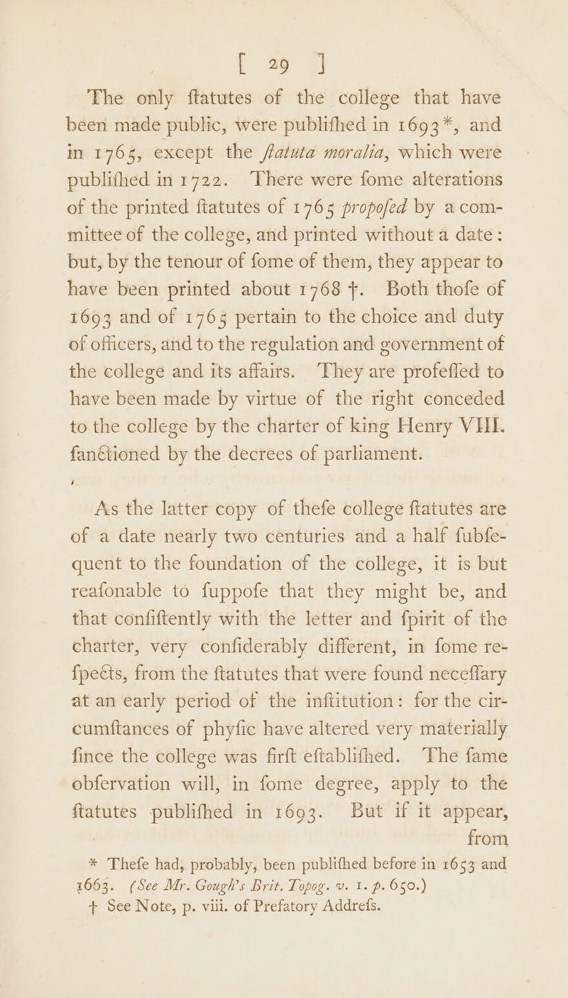 The only ftatutes of the college that have been made public, were publifhed in 1693*, and m 1765, except the /fatuta moralia, which were publifhed in 1722. ‘There were fome alterations of the printed ftatutes of 1765 propofed by a com- mittee of the college, and printed without a date: but, by the tenour of fome of them, they appear to have been printed about 1768 +. Both thofe of 1693 and of 1765 pertain to the choice and duty of officers, and to the regulation and government of the college and its affairs. They are profefled to have been made by virtue of the right conceded to the college by the charter of king Henry VHI. fanciioned by the decrees of parliament. As the latter copy of thefe college ftatutes are of a date nearly two centuries and a half fubfe- quent to the foundation of the college, it is but reafonable to fuppofe that they might be, and that confiftently with the letter and fpirit of the charter, very confiderably different, in fome re- {pects, from the ftatutes that were found neceflary at an early period of the inftitution: for the cir- cumftances of phyfic have altered very materially fince the college was firft eftablifhed. The fame obfervation will, in fome degree, apply to the ftatutes publifhed in 1693. But if it appear, from * Thefe had, probably, been publifhed before in 1653 and 1663. (See Mr. Gough’s Brit. Topog. v. 1. p. 650.) + See Note, p. viii. of Prefatory Addrefs.