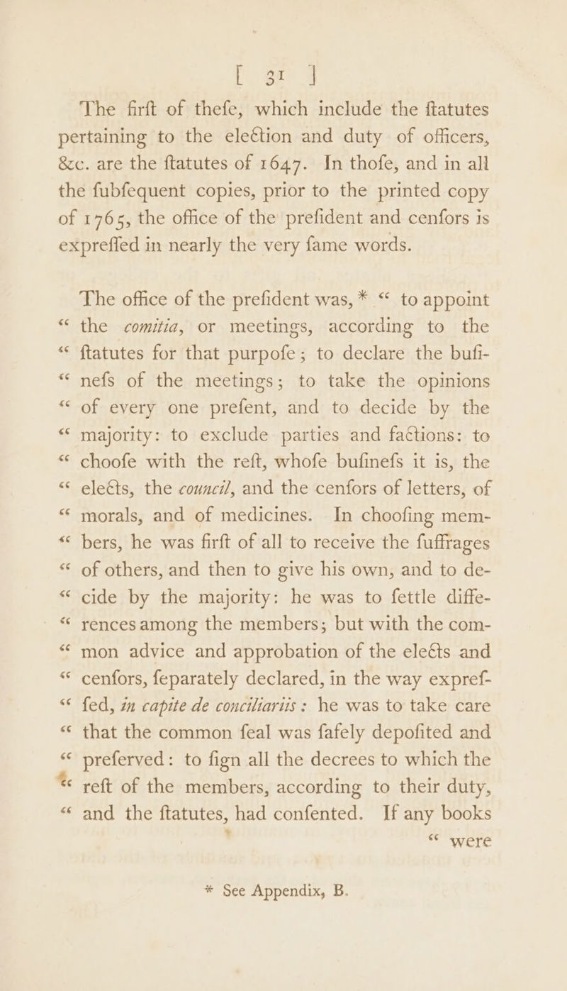 Poe a The firft of thefe, which include the ftatutes The office of the prefident was, * “ to appoint the comitia, or meetings, according to the ftatutes for that purpofe; to declare the bufi- nefs of the meetings; to take the opinions of every one prefent, and to decide by the majority: to exclude parties and fa¢tions: to choofe with the reft, whofe bufinefs it is, the elects, the counci/, and the cenfors of letters, of morals, and of medicines. In choofing mem- bers, he was firft of all to receive the fuffrages of others, and then to give his own, and to de- cide by the majority: he was to fettle diffe- rences among the members; but with the com- mon advice and approbation of the eleé&amp;ts and cenfors, feparately declared, in the way expref- fed, im capite de concitiariis: he was to take care that the common feal was fafely depofited and preferved: to fign all the decrees to which the reft of the members, according to their duty, and the ftatutes, had confented. If any books a WC