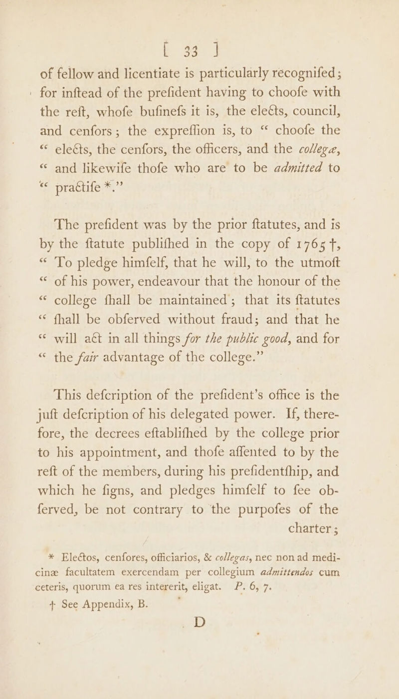 of fellow and licentiate is particularly recognifed; | for inftead of the prefident having to choofe with the reft, whofe bufinefs it is, the eleéts, council, and cenfors; the expreffion is, to “ choofe the “ elects, the cenfors, the officers, and the college, “ and likewife thofe who are to be admitted to © practife™.” The prefident was by the prior ftatutes, and is by the ftatute publifhed in the copy of 1765 fT, “ To pledge himfelf, that he will, to the utmoft “ of his power, endeavour that the honour of the “ college fhall be maintained; that its ftatutes ‘“ fhall be obferved without fraud; and that he «¢ will aét in all things for the public good, and for “ the fair advantage of the college.” This defcription of the prefident’s office is the juft defcription of his delegated power. If, there- fore, the decrees eftablifhed by the college prior to his appointment, and thofe affented to by the reft of the members, during his prefidentfhip, and which he figns, and pledges himfelf to fee ob- ferved, be not contrary to ‘the purpofes of the charter ; * Eleétos, cenfores, officiarios, &amp; collegas, nec non ad medi- cine facultatem exercendam per collegium admittendos cum ceteris, quorum ea res intererit, eligat. P. 6, 7.