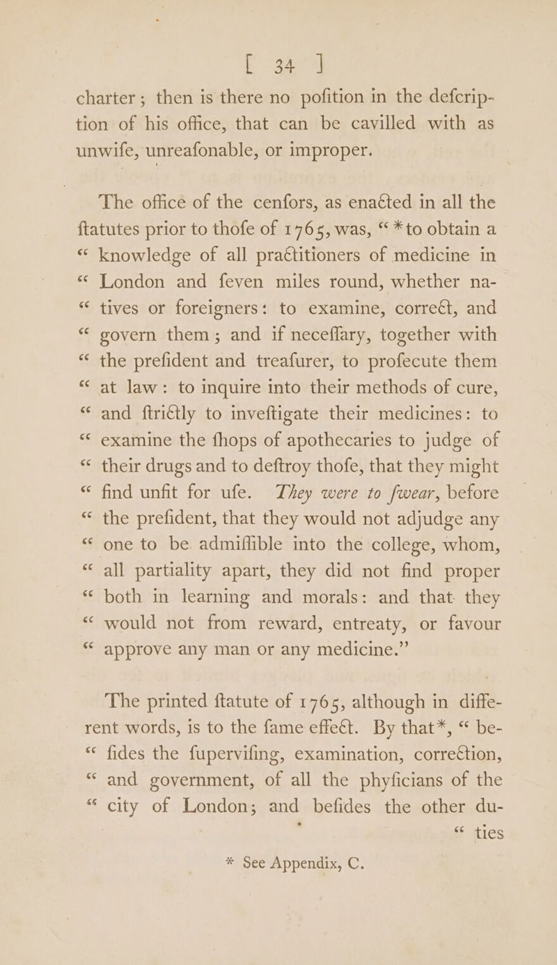 Eg The office of the cenfors, as enacted in all the Cay n~ knowledge of all pra€titioners of medicine in London and feven miles round, whether na- tives or foreigners: to examine, correct, and govern them; and if neceflary, together with the prefident and treafurer, to profecute them and ftrittly to inveftigate their medicines: to examine the fhops of apothecaries to judge of their drugs and to deftroy thofe, that they might find unfit for ufe. They were to fwear, before the prefident, that they would not adjudge any one to be. admifflible into the college, whom, all partiality apart, they did not find proper both in learning and morals: and that: they would not from reward, entreaty, or favour approve any man or any medicine.” The printed ftatute of 1765, although in diffe- c¢ ce sé fides the fupervifing, examination, correttion, and government, of all the phyficians of the ‘f atics
