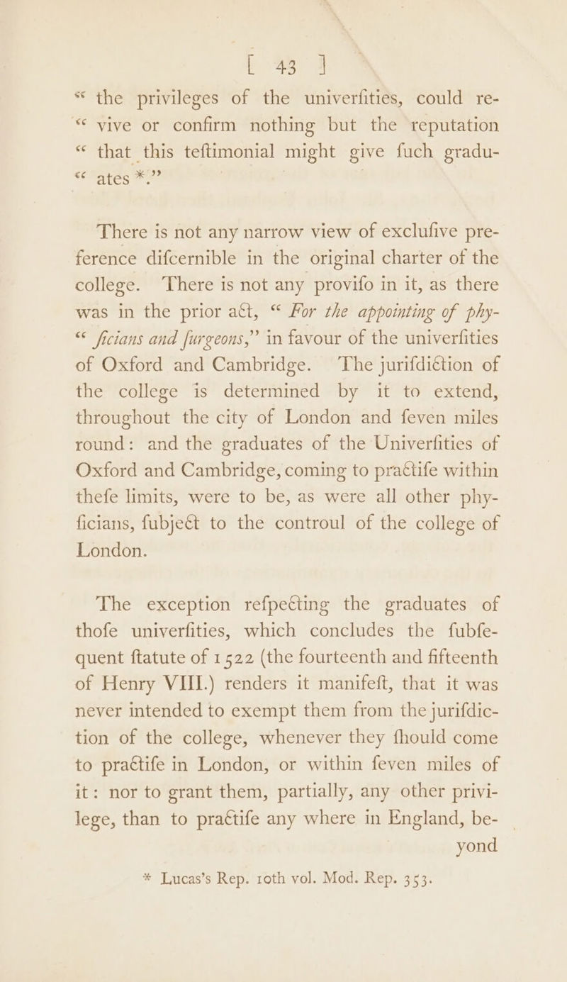 * the privileges of the univerfities, could re- “© vive or confirm nothing but the reputation “ that this teftimonial might give fuch gradu- “Mates Pe | | There is not any narrow view of exclufive pre- ference difcernible in the original charter of the college. There is not any provifo in it, as there was in the prior att, “ For the appointing of phy- “ ficians and [urgeons,” in favour of the univerfities of Oxford and Cambridge. The jurifdiction of the college is determined by it to extend, throughout the city of London and feven miles round: and the graduates of the Univerfities of Oxford and Cambridge, coming to pra€tife within thefe limits, were to be, as were all other phy- ficians, fubject to the controul of the college of London. The exception refpecting the graduates of thofe univerfities, which concludes the fubfe- quent ftatute of 1522 (the fourteenth and fifteenth of Henry VIII.) renders it manifeft, that it was never intended to exempt them from the jurifdic- tion of the college, whenever they fhould come to practife in London, or within feven miles of it: nor to grant them, partially, any other privi- lege, than to prattife any where in England, be- yond