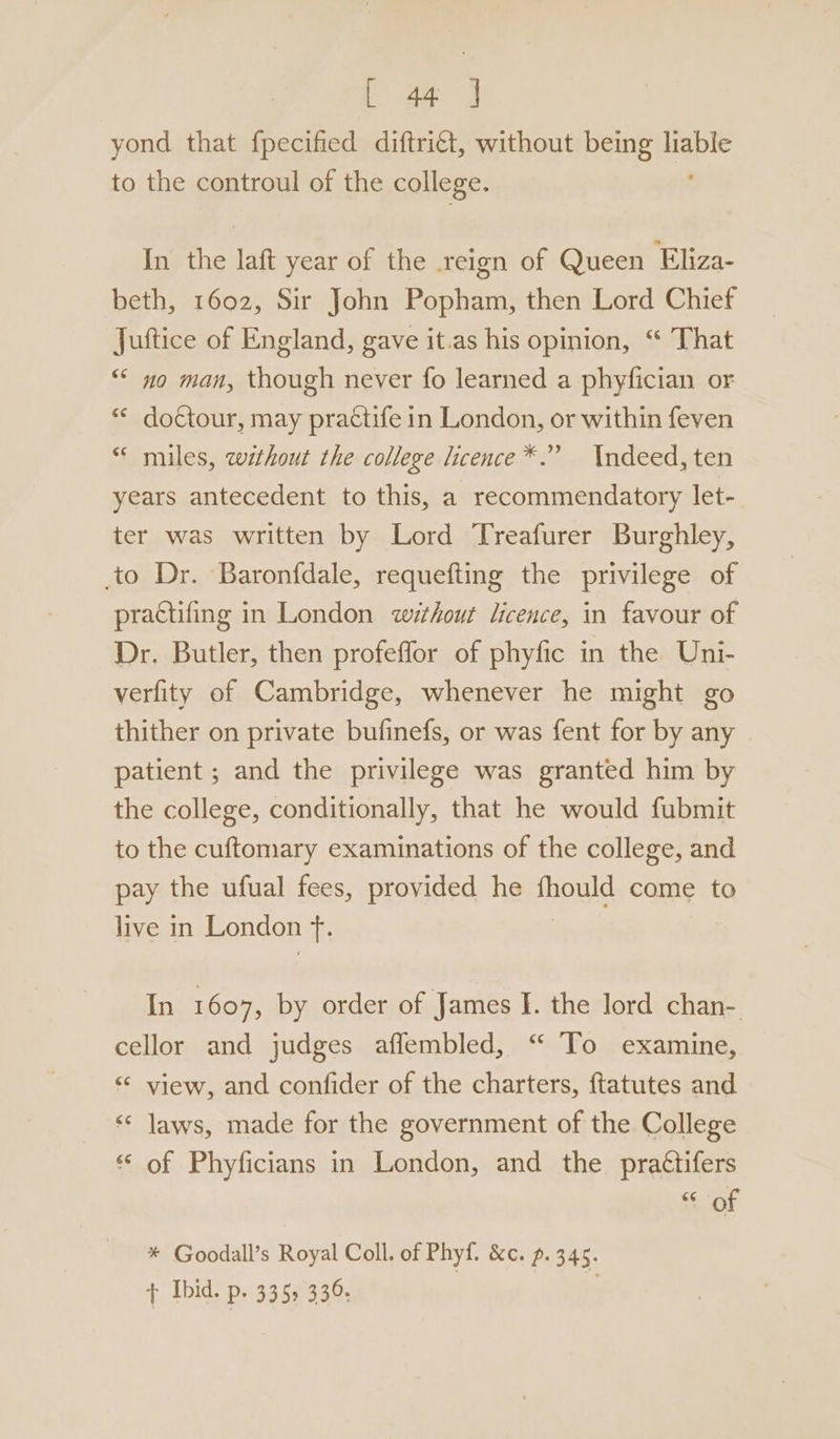 ace yond that fpecified diftri€t, without being mere to the controul of the college. In the laft year of the reign of Queen Eliza- beth, 1602, Sir John Popham, then Lord Chief Juftice of England, gave it.as his opinion, “ That “* no man, though never fo learned a phyfician or “© do¢tour, may practife in London, or within feven “© miles, wéthout the college licence*.” Indeed, ten years antecedent to this, a recommendatory let- ter was written by Lord Treafurer Burghley, to Dr. Baronfdale, requefting the privilege of practifing in London without licence, in favour of Dr. Butler, then profeffor of phyfic in the Uni- verfity of Cambridge, whenever he might go thither on private bufinefs, or was fent for by any patient ; and the privilege was granted him by the college, conditionally, that he would fubmit to the cuftomary examinations of the college, and pay the ufual fees, provided he fhould come to live in London if In 1607, by order of James I. the lord chan- cellor and judges affembled, “ To examine, “ view, and confider of the charters, ftatutes and ‘«* laws, made for the government of the College ** of Phyficians in London, and the practifers “ of * Goodall’s Royal Coll. of Phyf. Kc. p. 345. + Ibid. P+ 3355 336. ;