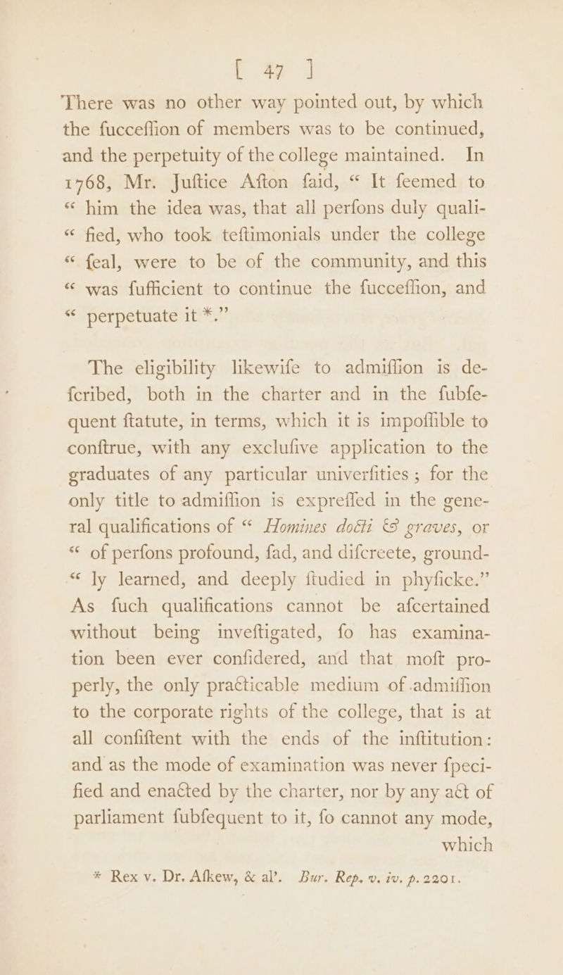 ( &amp; | There was no other way pointed out, by which the fucceflion of members was to be continued, and the perpetuity of the college maintained. In 1768, Mr. Juftice Afton faid, “ It feemed to « him the idea was, that all perfons duly quali- “‘ fied, who took teftimonials under the college “ feal, were to be of the community, and this “ was fufficient to continue the fucceffion, and “ perpetuate it *.” The eligibility likewife to admiffion is de- {cribed, both in the charter and in the fubfe- quent ftatute, in terms, which it is impoffible to conftrue, with any exclufive application to the graduates of any particular univerfities ; for the only title to admiffion is expreffed in the gene- ral qualifications of “ Homines doéti &amp; graves, or ** of perfons profound, fad, and difcreete, ground- “ Jy learned, and deeply ftudied in phyficke.” As fuch qualifications cannot be afcertained without being inveftigated, fo has examina- tion been ever confidered, and that moft pro- perly, the only practicable medium of .admiffion to the corporate rights of the college, that is at all confiftent with the ends of the inftitution: and as the mode of examination was never f{peci- fied and enatted by the charter, nor by any act of parliament fubfequent to it, fo cannot any mode, which