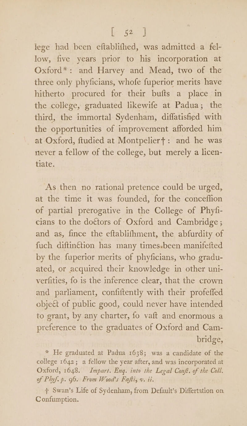 lege had been eftablifhed, was admitted a fel- low, five years prior to his incorporation at Oxford*: and Harvey and Mead, two of the three only phyficians, whofe fuperior merits have hitherto procured for their bufts a place in the college, graduated likewife at Padua; the third, the immortal Sydenham, diffatishied with the opportunities of improvement afforded him at Oxford, ftudied at Montpeliert: and he was never a fellow of the college, but merely a licen- tiate. As then no rational pretence could be urged, at the time it was founded, for the conceffion of partial prerogative in the College of Phyfi- cians to the doctors of Oxford and Cambridge ; and as, fince the eftablifhment, the abfurdity of fuch diftin¢tion has many times-been manifefted by the fuperior merits of phyficians, who gradu- ated, or acquired their knowledge in other uni- verfities, fo is the inference clear, that the crown and parliament, confiftently with their profeffed object of public good, could never have intended to grant, by any charter, fo vaft and enormous a preference to the graduates of Oxford and Cam- | bridge, * He graduated at Padua 1638; was a candidate of the college 1642; a fellow the year after, and was incorporated at Oxford, 1648. Jmpart. Eng. into the Legal Conf. of the Coll. of Phyf. p. 96. From Wood's Faftis v. ii. + Swan’s Life of Sydenham, from Default’s Differtation on: Confumption.