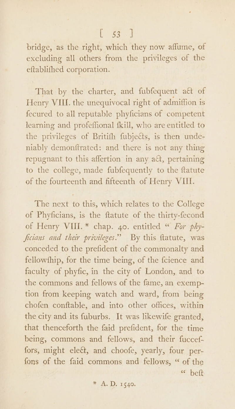 ep bridge, as the right, which they now affume, of excluding all others from the privileges of the eftablifhed corporation. | That by the charter, and fubfequent a€t of Henry VIII. the unequivocal right of admiflion is fecured to all reputable phyficians of competent learning and profeffional {kill, who are entitled to the privileges of Britifh fubjects, is then unde- niably demonftrated: and there is not any thing repugnant to this affertion in any act, pertaining to the college, made fubfequently to the ftatute of the fourteenth and fifteenth of Henry VIII. The next to this, which relates to the College of Phyficians, is the ftatute of the thirty-fecond of Henry VIII. * chap. 4o. entitled “ For phy- ficians and ther privileges.” By this ftatute, was conceded to the prefident of the commonalty and fellowfhip, for the time being, of the fcience and faculty of phyfic, in the city of London, and to the commons and fellows of the fame, an exemp- tion from keeping watch and ward, from being chofen conftable, and into other offices, within the city and its fuburbs. It was likewife granted, that thenceforth the faid prefident, for the time being, commons and fellows, and their fuccef- fors, might eleét, and choofe, yearly, four per- fons of the faid commons and fellows, “ of the ‘belt * A. D. 1840.
