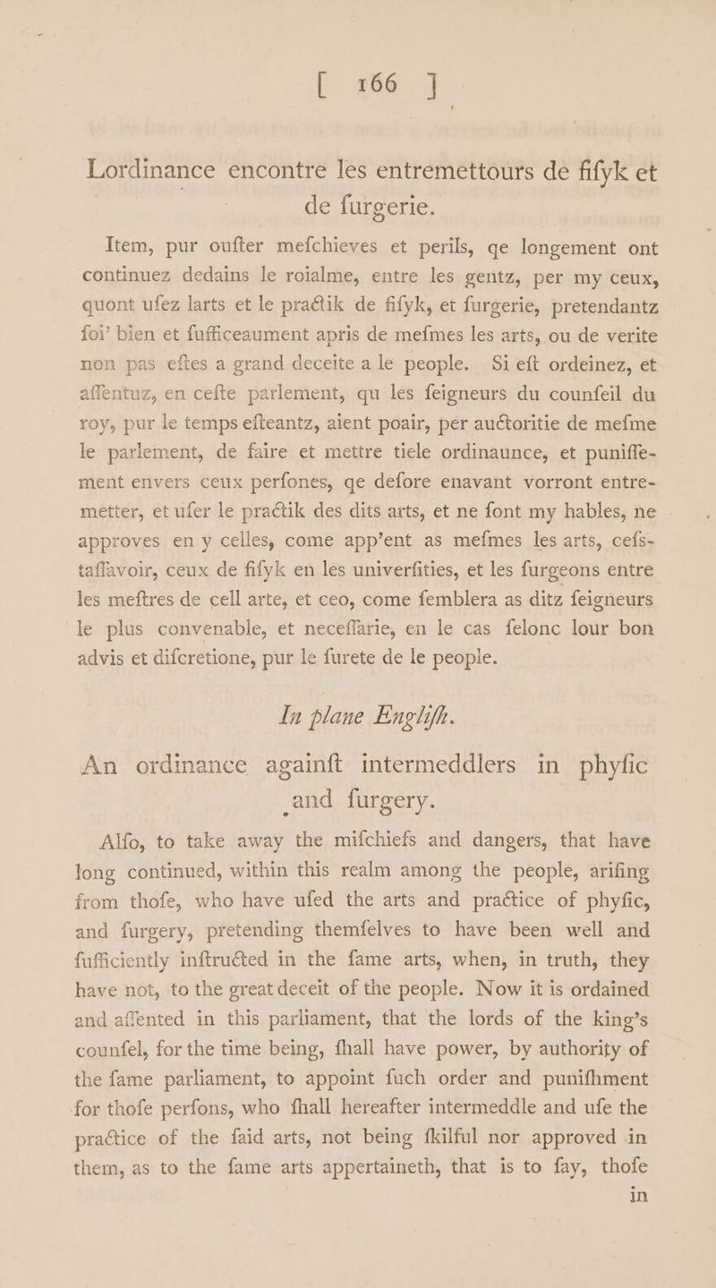 [ 166 ] Lordinance encontre les entremettours de fifyk et | de furgerie. Item, pur oufter mefchieves et perils, ge longement ont continuez dedains le roialme, entre les gentz, per my ceux, quont ufez larts et le pra&amp;tik de fifyk, et furgerie, pretendantz foi’ bien et fufficeaument apris de mefmes les arts, ou de verite non pas eftes a grand deceite a le people. Si eft ordeinez, et affentuz, en cefte parlement, qu les feigneurs du counfeil du roy, pur le temps efteantz, alent poair, per auctoritie de mefme le parlement, de faire et mettre tiele ordinaunce, et puniffe- ment envers ceux perfones, ge defore enavant vorront entre- metter, et ufer le practik des dits arts, et ne font my hables, ne approves en y celles, come app’ent as mefmes les arts, cefs- taflavoir, ceux de fifyk en les univerfities, et les furgeons entre les meftres de cell arte, et ceo, come femblera as ditz feigneurs le plus convenable, et neceffarie, en le cas felonc lour bon advis et difcretione, pur le furete de le people. In plane Englifh. An ordinance again{ft intermeddlers in phyfic _and furgery. Alfo, to take away the mifchiefs and dangers, that have long continued, within this realm among the people, arifing from thofe, who have ufed the arts and practice of phyfic, and furgery, pretending themfelves to have been well and fuficiently inftruéted in the fame arts, when, in truth, they have not, to the great deceit of the people. Now it is ordained and affented in this parliament, that the lords of the king’s counfel, for the time being, fhall have power, by authority of the fame parliament, to appoint fuch order and punifhment for thofe perfons, who fhall hereafter intermeddle and ufe the practice of the faid arts, not being fkilful nor approved in them, as to the fame arts appertaineth, that is to fay, thofe in