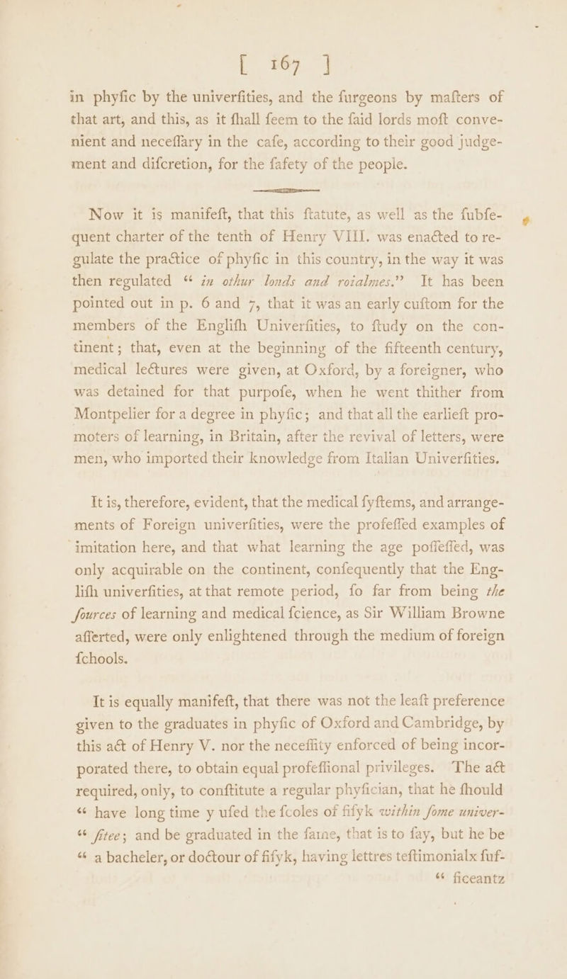 ete tae in phyfic by the univerfities, and the furgeons by mafters of that art, and this, as it fhall feem to the faid lords moft conve- nient and neceflary in the cafe, according to their good judge- ment and difcretion, for the fafety of the people. Now it is manifeft, that this ftatute, as well as the fubfe- quent charter of the tenth of Henry VIII. was enacted to re- gulate the practice of phyfic in this country, in the way it was then regulated ° ix othur londs and roialmes.” It has been pointed out in p. 6 and 7, that it was an early cuftom for the members of the Englifh Univerfities, to ftudy on the con- tinent ; that, even at the beginning of the fifteenth century, medical leétures were given, at Oxford, by a foreigner, who was detained for that purpofe, when he went thither from Montpelier for a degree in phyfic; and that all the earlieft pro- moters of learning, in Britain, after the revival of letters, were men, who imported their knowledge from Italian Univerfities. It is, therefore, evident, that the medical fyftems, and arrange- ments of Foreign univerfities, were the profeffed examples of ‘imitation here, and that what learning the age pofeffed, was only acquirable on the continent, confequently that the Eng- lifh univerfities, at that remote period, fo far from being #he Jfources of learning and medical fcience, as Sir William Browne afferted, were only enlightened through the medium of foreign {chools. It is equally manifeft, that there was not the leaft preference given to the graduates in phyfic of Oxford and Cambridge, by this aét of Henry V. nor the necefiity enforced of being incor- porated there, to obtain equal profeffional privileges. The aé& required, only, to conftitute a regular phyfician, that he fhould «« have long time y ufed the fcoles of fifyk within fome univer- ‘6 ftee; and be graduated in the faine, that is to fay, but he be ‘6 a bacheler, or doctour of fifyk, having lettres teftimonialx fuf- ** ficeantz