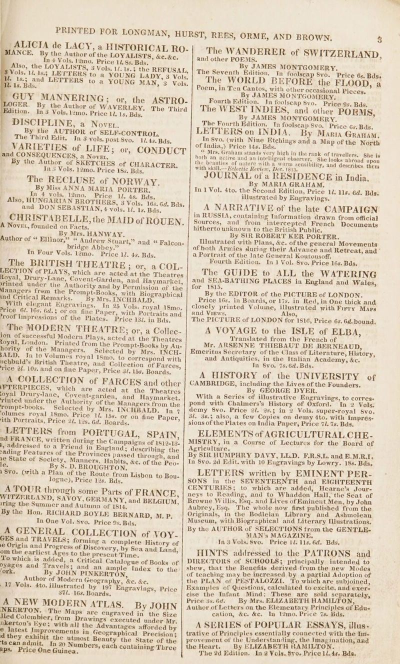 PRINTED FOR LONGMAN, HURST, REES, ORME, AND BROWN, 3 _ ALICIA de LACY, a HISTORICAL Ro- The WANDERER of SWITZERLAND, MANCE. By the Author of the LOYALISTS, &amp;c. &amp;c. and other POEMS. In 4 Vols. 12mo. Price 11. 8s. Bds. By JAMES MONTGOMERY. Also, the LOYALISTS, 3 Vols. 12. 1s.5 the REFUSAL, | The Seventh Edition. Th foolscap 8vo. Price 65. Bdss Vols. 14. 18.5 LETTERS to a YOUNG LADY, 3 Vols. The WORLD BEF , : ¢ EFORE the FLOOD, a y is3 and LETTERS to a YOUNG MAN, 3 Vols. Poem, in Ten Cantos, with other occasional Pieces, 1s. Bds, By JAMES MONTGOMERY. ' GUY MANNERING ; or, the ASTRO- Fourth Edition. In foolscap 8vo. Price 9s. Bds. ? a] fy a | OGER, By the Author of WAVERLEY, The Third | The WEST IN DIES, and other POEMS, idition. In 3 Vols.12mo. Price Li. 1s. Bds. By JAMES MONTGOMERY. ~ . The Fourth Edition. _Tn foolscap 8vo. Price 6s. Bds. DISCIPLINE, a Noven. LETTERS on INDIA. By Mania Granav, oes LUTHOR of SELF-CONTROL. In 8vo. (with Nine Etchings and a Map of the North The Third Edit. In 3 vols, post 8vo. 11.45. Bds. ae acre Sa R oetahient , of India,) Price 14s. Bds. VARIETIES of LIFE &gt; Or, CONDUCT “ Mrs, Graham stands very high in the rank of travellers. She is and CONSEQUENCES, a Nove, both an active and an intelligent hag bere ; She rey abroad He he beauties of nature with a warm ensibility, and describes them By the Author of SKETCHES of CHARACTER, _ | [2®, beauties of nature » : se Ins Vols. 12mo. Price 18s, Bds. with skill.---Helectic Review, Dec. 1813, JOURNAL of a RESIDENCE in India, The RECLUSE of NORWAY. By Miss ANNA MARIA PORTER. By MARIA GRAHAM. In 4 vols. 12mo. Price 1l. 4s. Bds. In 1 Vol. 4to. the Second Edition, Price 10: 11s. éd. Bds. illustrated by Engravings. Also, HUNGARIAN BROTHERS, 3 Vols. 16s. 6d. Bds. and DON SEBASTIAN, 4 vols. 1. 1s. Bds. A NARRATIVE of the late CAMPAIGN . CHRISTABELLE, the MAID of ROUEN. in RUSSIA, containing Information drawn from official Sources, and from intercepted French Documents A Novet, founded on Facts. By Mrs. HANWAY. hitherto unknown to the British Public. By SIR ROBERT KER PORTER. Author of “ Ellinor,” « Andrew Stuart,” and « Falcon- bridge Abbey.” Illustrated with Plans, &amp;c. of the general Movements In Four Vols. 12mo. Price 12, 4s. Bds. of both Armies during their Advance and Retreat, and’ a Portrait of the late General Koutousoff. Fourth Edition. In 1 Vol. 8vo. Price 16s. Bds. The BRITISH THEATRE ; or, a COL- LECTION of PLAYS, which are acted at the Theatres Royal, Drury-Lane, Covent-Garden, and Haymarket, The GUIDE to ALL the WATERING and SEA-BATHING PLACES in England and Wales, rinted under the Authority and by Permission of the Managers frem the Prompt-Books, with Biographical for 1815. By the EDITOR of the PICTURE of LONDON, ind Critical Remarks. By Mrs. INCHBALD, With elegant Engravings. In 25 Vols, royal 18mo. Price 16s, in Boards, or 17s. in Red, in One thick and closely printed Volume, illustrated with Firry Maps Price Gl. 16s. 6d.3 or on fine Paper, with Portraits and roof Impressions of the Plates, Price 132. in Bds. and VIiEws. Also, ‘ The PICTURE of LONDON for 1816, Price 6s. 6d.bound. The MODERN THEATRE; or, a Collec- ion of successful Modern Plays, acted at the Theatres A VOYAGE to the ISLE of ELBA, toyal, London. Printed from the Prompt-Books by Au- Translated from the French of Mr. ARSENNE THIEBAUT DE BERNEAUD, hority of the Managers. Selected by Mrs. INCH- SALD. In 10 Volumes royal 18mo. to correspond with Emeritus Secretary of the Class of Literature, History, uchbald’s British Theatre, and Collection of Farces, and Antiquities, in the Italian Academy, &amp;c. rice 22. 10s. and on fine Paper, Price 31. 15s, Boards, In 8vo. %s.6d.Bds. A HISTORY of the UNIVERSITY of A COLLECTION of FARCES and other \FTERPIECES, which are acted at the Theatres CAMBRIDGE, including the Lives of the Founders. oyal Drury-lane, Covent-garden, and Haymarket. By GEORGE DYER. rinted under the Authority of the Managers from the With a Series of illustrative Engravines, to corres- pond with Chalmers’s History of Oxford. In 2 Vols: rompt-books. Selected by Mrs. INCHBALD. In 7 olumes royal 18mo. Price 1. 15s. or on fine Paper, demy 8vo. Price 2/. 25.5; in 2 Vols. super-royal Svo, ‘ith Portraits, Price 2/. 12s. 6d. Boards. 3l. 38.5 also, a few Copies on demy 4to. with impreés- ~LETTERS from PORTUGAL, SPAIN, sions of the Plates on India Paper, Price 7. 7s. Bds. nd FRANCE, written during the Campaigns of 18}2-13- ELEMENTS of AGRICULTURAL CHE- t, addressed to a Friend in England; describing the MISTRY, in a Course of Lectures for the Board of sading Features of the Provinces passed through, and Agriculture, By SIR HUMPHRY DAVY, LL.D. F.R.S,L. and E.M.R.I. 1e State of Society, Manners, Habits, &amp;c. of the Peo- le. By S. D. BROUGHTON. In 8vo. 2d Edit. with 10 Enugravings by Lowry. 18s. Bds. i q aR ritten by EMINENT PER- 1 8Vo. (with a Plan of the Route from Lisbon to Bou- LETTERS writte NA logne), Price 12s. Bds. SONS in the SEVENTEENTH and EIGHTEENTH CENTURIES; to which are added, Hearne’s Jour- A TOUR through some Parts of FRANCE, neys to Reading, and to Whaddon Hall, the Seat of WITZERLAND, SAVOY, GERMANY, and BELGIUM, iring the Summer and Autumn of 1814, B ne Willis, Esq. and Lives of Eminent Men, by John aateee Esq. The whole now first published from the By the Hon. RICHARD BOYLE BERNARD, M. P. In One Vol. Svo. Price 9s, Bds. Originals, in the Bodleian Library and Ashmolean Museum, with Biographical and Literary [lustrations, By the AUTHOR of SELECTIONS from the GENTLE- A GENERAL. COLLECTION of VOY- MAN’s MAGAZINE, GES and TRAVELS; forming a complete History of e Origin and Progress of Discovery, by Sea and Land, om the earliest Ages to the present Time. In 3 Vols. 8vo. Price tl. 1ls.6d. Bds, HINTS addressed to the PATRONS and To which is added, a Critical Catalogue of Books of Oyages and Travels; and an ample Index to the Y : inci i to DIRECTORS of SCHOOLS 3, principally intended shew, that the Benefits derived from the new Modes ‘ork. By JOHN PINKERTON, Author of Modern Geography, &amp;c. &amp;c. aching may be increased by a partial Adoption of the PLAN of PESTALOZZI. To which are subjoined, .17 Vols. 4to. illustrated by 197 Engravings, Price 37l. 16s. Boards. Examples of Questions, calculated to excite, and exere A NEW MODERN ATLAS. By JOHN ise the Infant Mind: These are sold separately, Pricé 3s. 6d. By Mrs. ELIZABETH HAMILTON, NKERTON. The Maps are engraved in the Size led Colombier, from Drawings executed under Mr. Author of Letters on the Elementary Principles of Edus cation, &amp;c. &amp;c. In 12mo. Price 7s. Bds. nkerton’s Eye; with all the Advantages afforded by e latest Improvements in Geographical Precision; A SERIES of POPULAR ESSAYS, illus- d they exhibit the utmost Beauty the State of the : oe tae oh i ‘ted with the In- trative of Principles essentially conne: les provement of the Understanding, the Imagination, and ‘tscan admit. In 20 Numbers, each containing Three the Heart. By ELIZABETH HAMILTON.