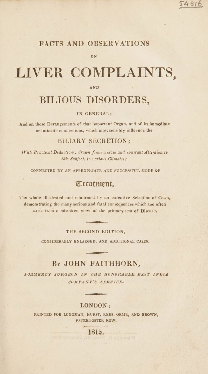 FACTS AND OBSERVATIONS ON AND BILIOUS DISORDERS, IN GENERAL; And on those Derangements of that important Organ, and of its immediate or intimate connections, which most sensibly influence the BILIARY SECRETION: With Practical Deductions, drawn from a close and constant Attention te this Subject, in various Climates ; CONNECTED BY AN APPROPRIATE AND SUCCESSFUL MODE OF Creatment, The whole illustrated and confirmed by an extensive Selection of Cases, demonstrating the many serious and fatal consequences which too often arise from a mistaken view of the primary seat of Disease. Re THE SECOND EDITION, CONSIDERABLY ENLARGED, AND ADDITIONAL CASES, ea By JOHN FAITHHORN, FORMERLY SURGEON IN THE HONORABLE, EAST INDIA COMPANY’S SERFICE. eS LONDON : PRINTED FOR LONGMAN, HURST, REES, ORME, AND BROWN, PATERNOSTER ROW, 48h.